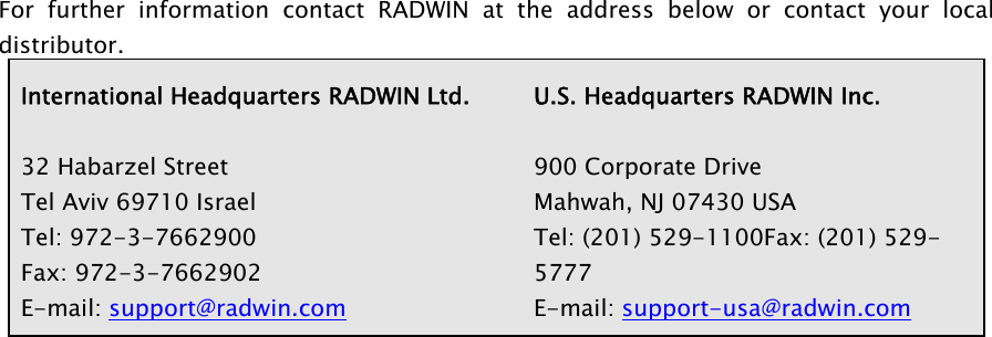  For further information contact RADWIN at the address below or contact your local distributor. International Headquarters RADWIN Ltd.   32 Habarzel Street Tel Aviv 69710 Israel Tel: 972-3-7662900 Fax: 972-3-7662902 E-mail: support@radwin.comU.S. Headquarters RADWIN Inc.  900 Corporate Drive Mahwah, NJ 07430 USA Tel: (201) 529-1100Fax: (201) 529-5777 E-mail: support-usa@radwin.com    