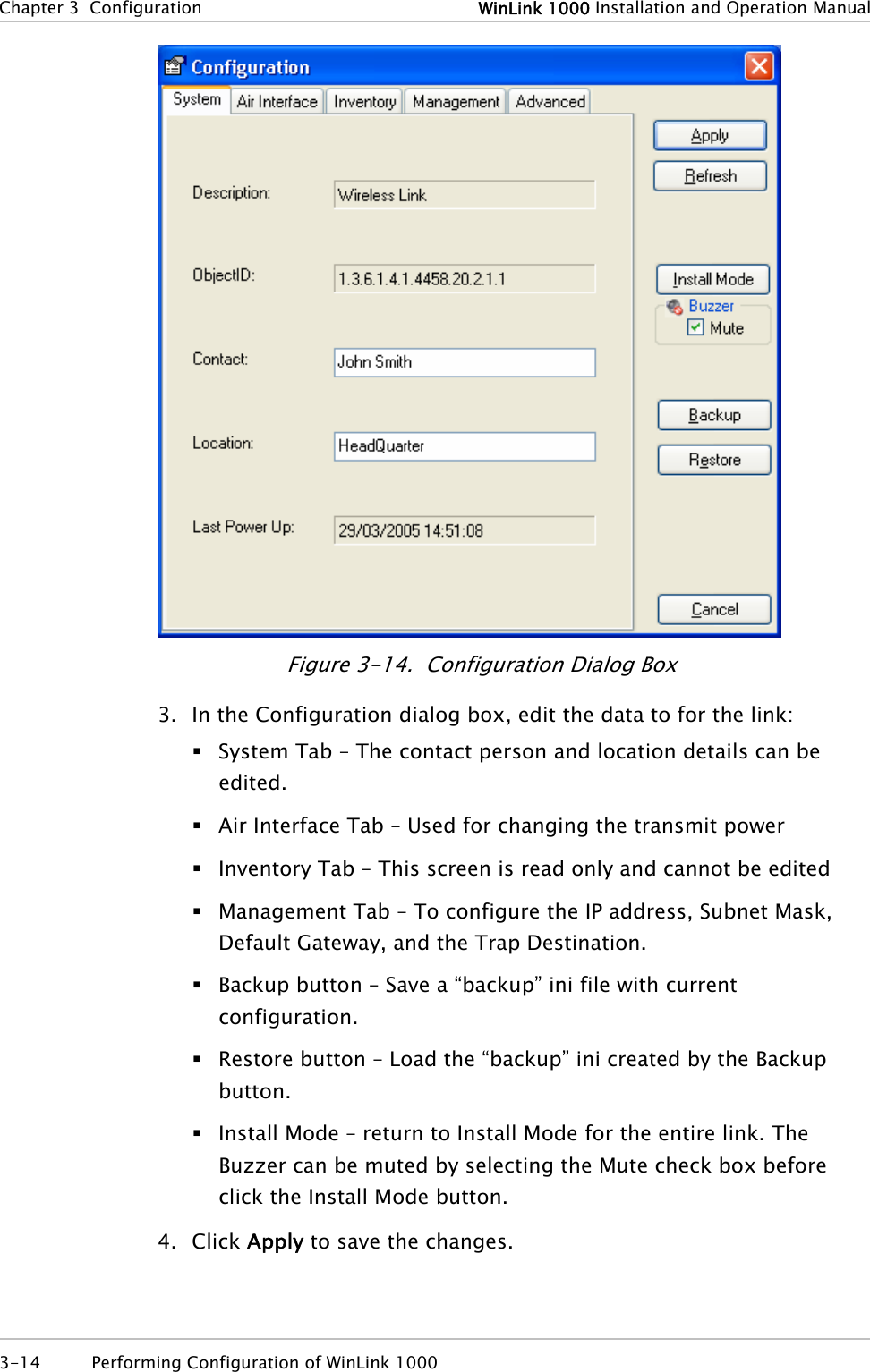 Chapter 3  Configuration  WinLink 1000 Installation and Operation Manual  Figure 3-14.  Configuration Dialog Box 3. In the Configuration dialog box, edit the data to for the link:  System Tab – The contact person and location details can be edited.  Air Interface Tab – Used for changing the transmit power   Inventory Tab – This screen is read only and cannot be edited  Management Tab – To configure the IP address, Subnet Mask, Default Gateway, and the Trap Destination.  Backup button – Save a “backup” ini file with current configuration.  Restore button – Load the “backup” ini created by the Backup button.  Install Mode – return to Install Mode for the entire link. The Buzzer can be muted by selecting the Mute check box before click the Install Mode button. 4. Click Apply to save the changes. 3-14  Performing Configuration of WinLink 1000  