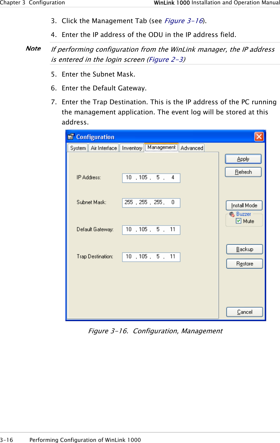 Chapter 3  Configuration  WinLink 1000 Installation and Operation Manual 3. Click the Management Tab (see Figure 3-16). 4. Enter the IP address of the ODU in the IP address field.  If performing configuration from the WinLink manager, the IP address is entered in the login screen (Figure 2-3)  Note5. Enter the Subnet Mask. 6. Enter the Default Gateway. 7. Enter the Trap Destination. This is the IP address of the PC running the management application. The event log will be stored at this address.  Figure 3-16.  Configuration, Management 3-16  Performing Configuration of WinLink 1000  