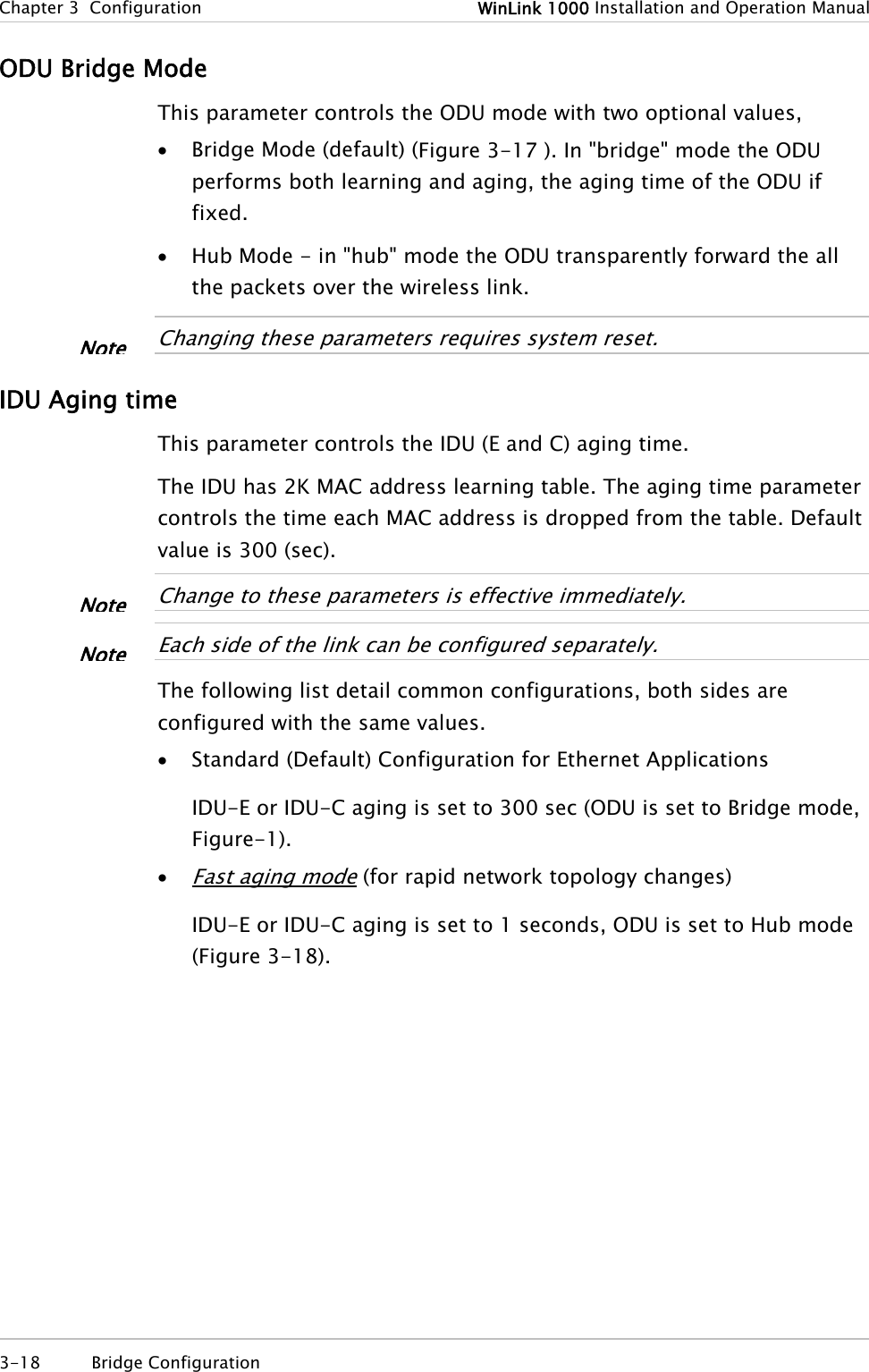 Chapter 3  Configuration  WinLink 1000 Installation and Operation Manual ODU Bridge Mode This parameter controls the ODU mode with two optional values,  • Bridge Mode (default) (Figure 3-17 ). In &quot;bridge&quot; mode the ODU performs both learning and aging, the aging time of the ODU if fixed. • Hub Mode - in &quot;hub&quot; mode the ODU transparently forward the all the packets over the wireless link.   Changing these parameters requires system reset. Note IDU Aging time This parameter controls the IDU (E and C) aging time.  The IDU has 2K MAC address learning table. The aging time parameter controls the time each MAC address is dropped from the table. Default value is 300 (sec).   Change to these parameters is effective immediately. Note  Each side of the link can be configured separately. Note The following list detail common configurations, both sides are configured with the same values. • Standard (Default) Configuration for Ethernet Applications IDU-E or IDU-C aging is set to 300 sec (ODU is set to Bridge mode, Figure-1). • Fast aging mode (for rapid network topology changes) IDU-E or IDU-C aging is set to 1 seconds, ODU is set to Hub mode (Figure 3-18). 3-18 Bridge Configuration  