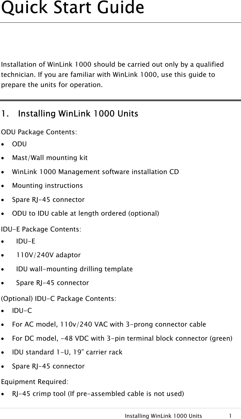   Installing WinLink 1000 Units  1 Quick Start Guide  Installation of WinLink 1000 should be carried out only by a qualified technician. If you are familiar with WinLink 1000, use this guide to prepare the units for operation. 1. Installing WinLink 1000 Units ODU Package Contents: • ODU • Mast/Wall mounting kit • WinLink 1000 Management software installation CD • Mounting instructions • Spare RJ-45 connector • ODU to IDU cable at length ordered (optional) IDU-E Package Contents: •   IDU-E •   110V/240V adaptor •   IDU wall-mounting drilling template •   Spare RJ-45 connector (Optional) IDU-C Package Contents: • IDU-C • For AC model, 110v/240 VAC with 3-prong connector cable • For DC model, -48 VDC with 3-pin terminal block connector (green) • IDU standard 1-U, 19” carrier rack • Spare RJ-45 connector Equipment Required: • RJ-45 crimp tool (If pre-assembled cable is not used) 