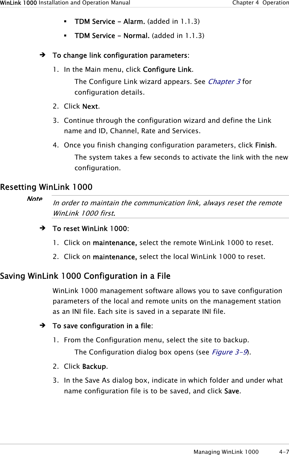 WinLink 1000 Installation and Operation Manual  Chapter 4  Operation  TDM Service - Alarm. (added in 1.1.3)  TDM Service - Normal. (added in 1.1.3) Î To change link configuration parameters: 1. In the Main menu, click Configure Link. The Configure Link wizard appears. See Chapter 3 for configuration details. 2. Click Next. 3. Continue through the configuration wizard and define the Link name and ID, Channel, Rate and Services. 4. Once you finish changing configuration parameters, click Finish. The system takes a few seconds to activate the link with the new configuration. Resetting WinLink 1000 Note In order to maintain the communication link, always reset the remote WinLink 1000 first.  Î To reset WinLink 1000: 1. Click on maintenance, select the remote WinLink 1000 to reset. 2. Click on maintenance, select the local WinLink 1000 to reset. Saving WinLink 1000 Configuration in a File WinLink 1000 management software allows you to save configuration parameters of the local and remote units on the management station as an INI file. Each site is saved in a separate INI file. Î To save configuration in a file: 1. From the Configuration menu, select the site to backup. The Configuration dialog box opens (see Figure 3-9). 2. Click Backup. 3. In the Save As dialog box, indicate in which folder and under what name configuration file is to be saved, and click Save.  Managing WinLink 1000  4-7 