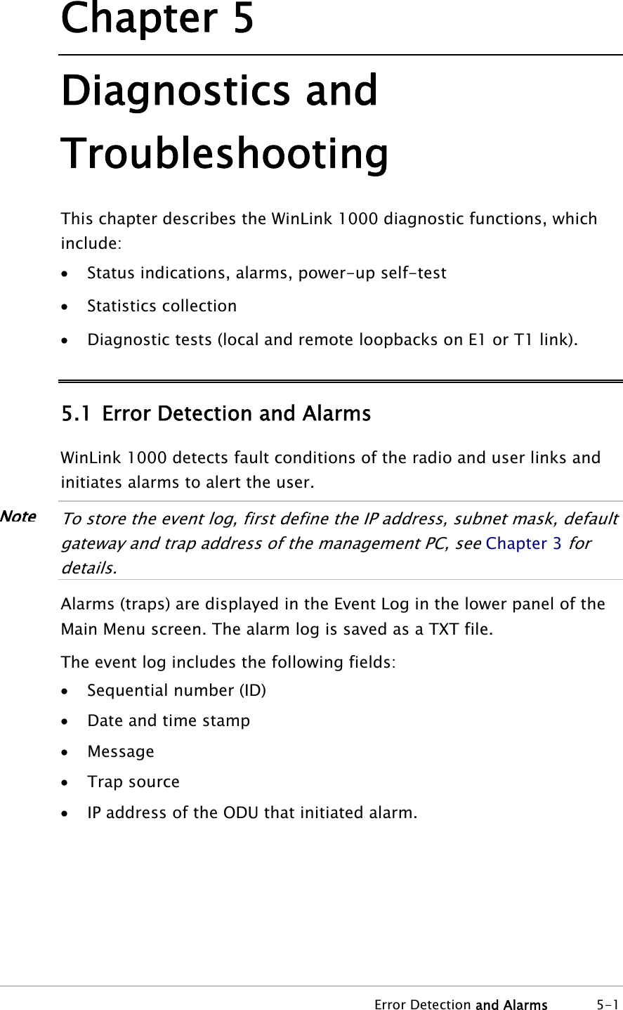 Chapter 5 Diagnostics and Troubleshooting This chapter describes the WinLink 1000 diagnostic functions, which include: • Status indications, alarms, power-up self-test • Statistics collection • Diagnostic tests (local and remote loopbacks on E1 or T1 link). 5.1 Error Detection and Alarms WinLink 1000 detects fault conditions of the radio and user links and initiates alarms to alert the user.  NoteTo store the event log, first define the IP address, subnet mask, default gateway and trap address of the management PC, see Chapter 3 for details.  Alarms (traps) are displayed in the Event Log in the lower panel of the Main Menu screen. The alarm log is saved as a TXT file. The event log includes the following fields: • Sequential number (ID) • Date and time stamp • Message • Trap source • IP address of the ODU that initiated alarm.  Error Detection and Alarms 5-1 