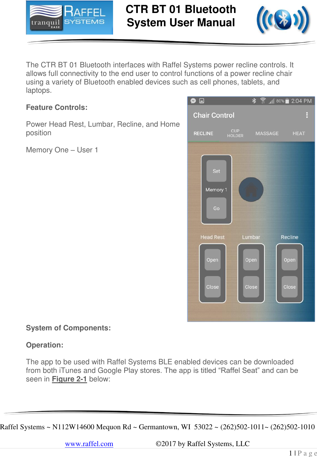     Raffel Systems ~ N112W14600 Mequon Rd ~ Germantown, WI  53022 ~ (262)502-1011~ (262)502-1010   www.raffel.com                       ©2017 by Raffel Systems, LLC 1 | P a g e  CTR BT 01 Bluetooth  System User Manual   The CTR BT 01 Bluetooth interfaces with Raffel Systems power recline controls. It allows full connectivity to the end user to control functions of a power recline chair using a variety of Bluetooth enabled devices such as cell phones, tablets, and laptops.  Feature Controls:  Power Head Rest, Lumbar, Recline, and Home position   Memory One – User 1                     System of Components:  Operation:  The app to be used with Raffel Systems BLE enabled devices can be downloaded from both iTunes and Google Play stores. The app is titled “Raffel Seat” and can be seen in Figure 2-1 below:  