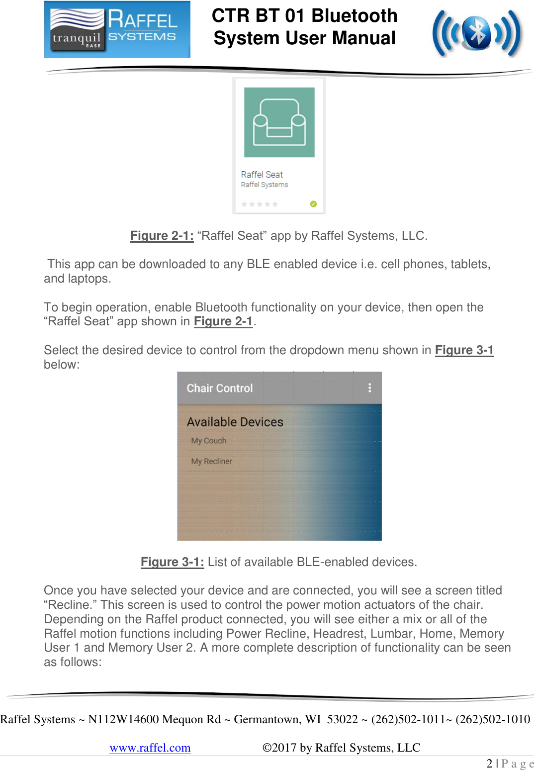     Raffel Systems ~ N112W14600 Mequon Rd ~ Germantown, WI  53022 ~ (262)502-1011~ (262)502-1010   www.raffel.com                       ©2017 by Raffel Systems, LLC 2 | P a g e  CTR BT 01 Bluetooth  System User Manual   Figure 2-1: “Raffel Seat” app by Raffel Systems, LLC.   This app can be downloaded to any BLE enabled device i.e. cell phones, tablets, and laptops.  To begin operation, enable Bluetooth functionality on your device, then open the “Raffel Seat” app shown in Figure 2-1.     Select the desired device to control from the dropdown menu shown in Figure 3-1 below:   Figure 3-1: List of available BLE-enabled devices.  Once you have selected your device and are connected, you will see a screen titled “Recline.” This screen is used to control the power motion actuators of the chair. Depending on the Raffel product connected, you will see either a mix or all of the Raffel motion functions including Power Recline, Headrest, Lumbar, Home, Memory User 1 and Memory User 2. A more complete description of functionality can be seen as follows:  