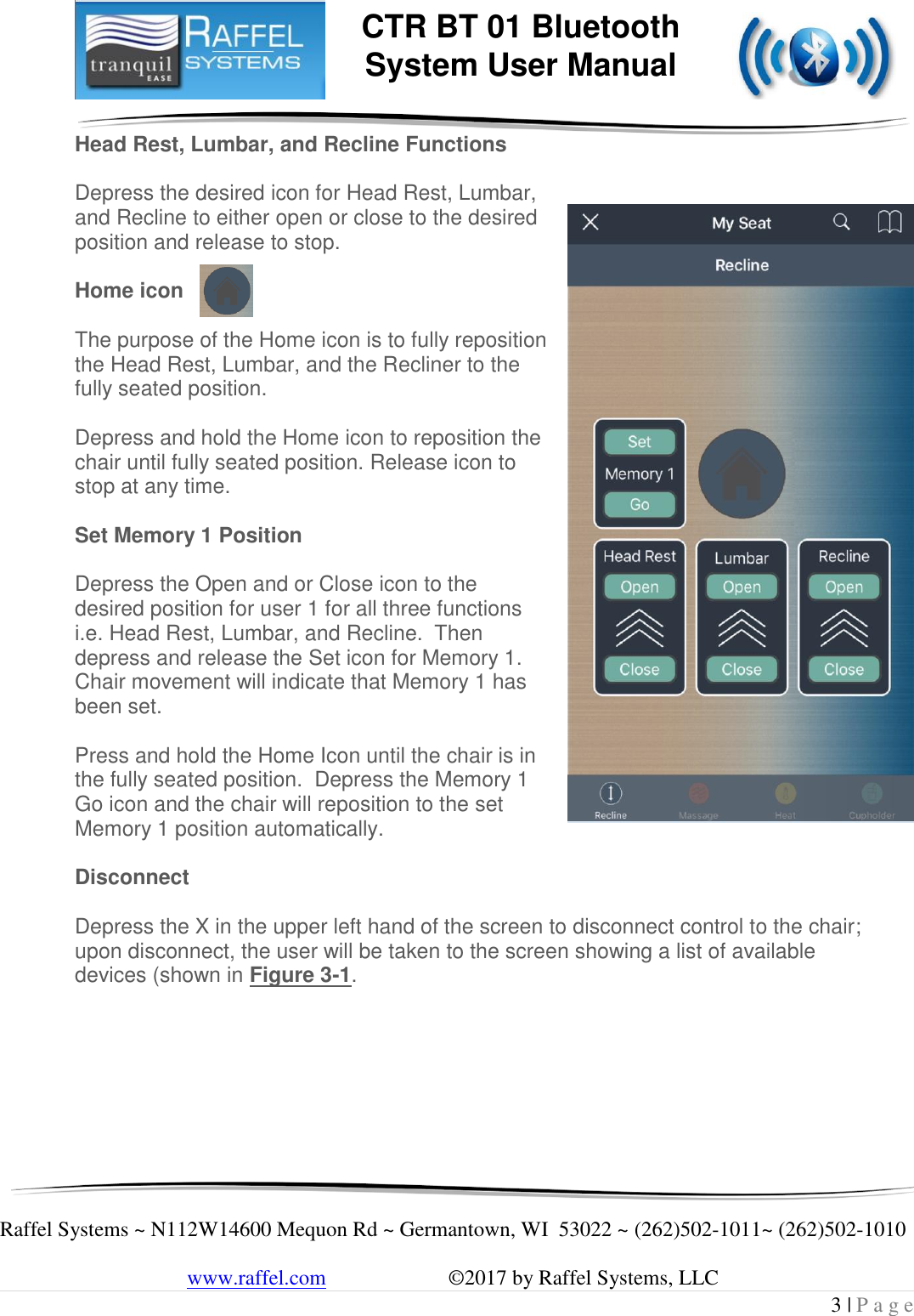     Raffel Systems ~ N112W14600 Mequon Rd ~ Germantown, WI  53022 ~ (262)502-1011~ (262)502-1010   www.raffel.com                       ©2017 by Raffel Systems, LLC 3 | P a g e  CTR BT 01 Bluetooth  System User Manual Head Rest, Lumbar, and Recline Functions   Depress the desired icon for Head Rest, Lumbar, and Recline to either open or close to the desired position and release to stop.   Home icon   The purpose of the Home icon is to fully reposition the Head Rest, Lumbar, and the Recliner to the fully seated position.   Depress and hold the Home icon to reposition the chair until fully seated position. Release icon to stop at any time.  Set Memory 1 Position  Depress the Open and or Close icon to the desired position for user 1 for all three functions i.e. Head Rest, Lumbar, and Recline.  Then depress and release the Set icon for Memory 1. Chair movement will indicate that Memory 1 has been set.      Press and hold the Home Icon until the chair is in the fully seated position.  Depress the Memory 1 Go icon and the chair will reposition to the set Memory 1 position automatically.  Disconnect  Depress the X in the upper left hand of the screen to disconnect control to the chair; upon disconnect, the user will be taken to the screen showing a list of available devices (shown in Figure 3-1.        