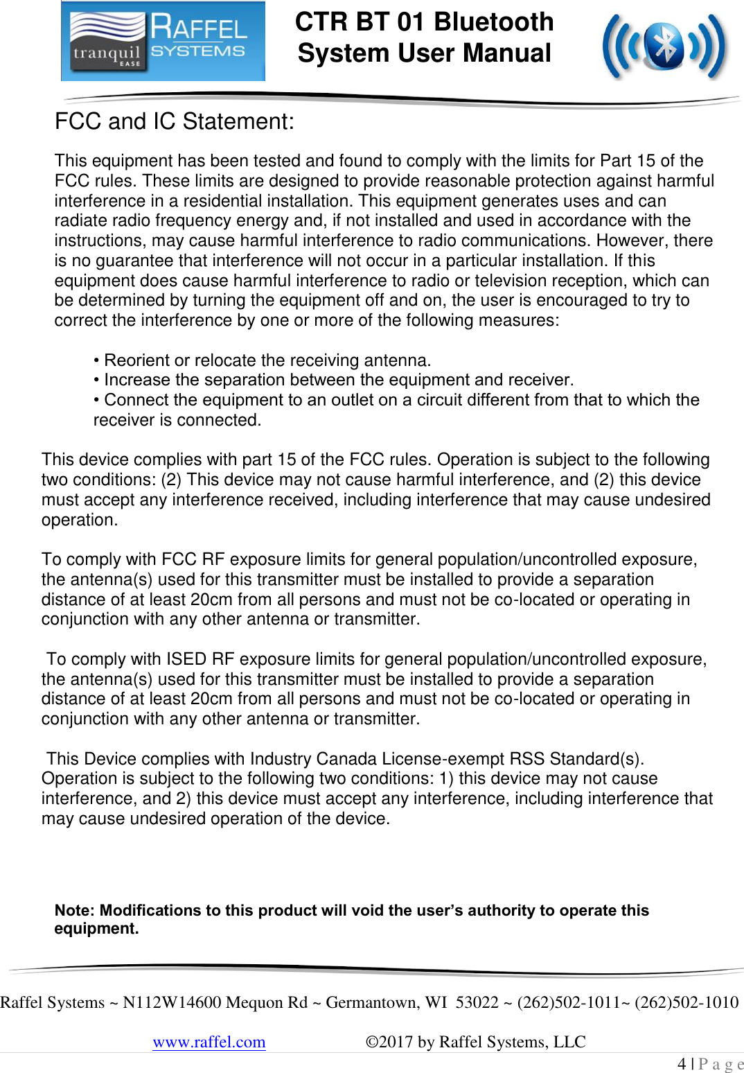     Raffel Systems ~ N112W14600 Mequon Rd ~ Germantown, WI  53022 ~ (262)502-1011~ (262)502-1010   www.raffel.com                       ©2017 by Raffel Systems, LLC 4 | P a g e  CTR BT 01 Bluetooth  System User Manual FCC and IC Statement:  This equipment has been tested and found to comply with the limits for Part 15 of the FCC rules. These limits are designed to provide reasonable protection against harmful interference in a residential installation. This equipment generates uses and can radiate radio frequency energy and, if not installed and used in accordance with the instructions, may cause harmful interference to radio communications. However, there is no guarantee that interference will not occur in a particular installation. If this equipment does cause harmful interference to radio or television reception, which can be determined by turning the equipment off and on, the user is encouraged to try to correct the interference by one or more of the following measures:  • Reorient or relocate the receiving antenna. • Increase the separation between the equipment and receiver. • Connect the equipment to an outlet on a circuit different from that to which the     receiver is connected.    This device complies with part 15 of the FCC rules. Operation is subject to the following two conditions: (2) This device may not cause harmful interference, and (2) this device must accept any interference received, including interference that may cause undesired operation.   To comply with FCC RF exposure limits for general population/uncontrolled exposure,      the antenna(s) used for this transmitter must be installed to provide a separation distance of at least 20cm from all persons and must not be co-located or operating in conjunction with any other antenna or transmitter.    To comply with ISED RF exposure limits for general population/uncontrolled exposure, the antenna(s) used for this transmitter must be installed to provide a separation distance of at least 20cm from all persons and must not be co-located or operating in conjunction with any other antenna or transmitter.    This Device complies with Industry Canada License-exempt RSS Standard(s). Operation is subject to the following two conditions: 1) this device may not cause interference, and 2) this device must accept any interference, including interference that may cause undesired operation of the device.      Note: Modifications to this product will void the user’s authority to operate this equipment. 