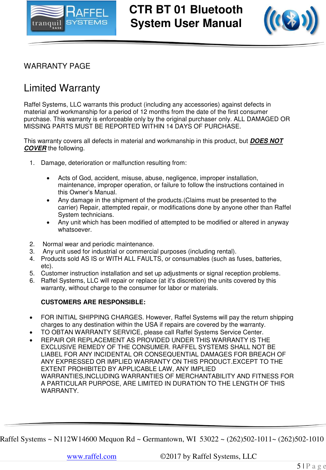     Raffel Systems ~ N112W14600 Mequon Rd ~ Germantown, WI  53022 ~ (262)502-1011~ (262)502-1010   www.raffel.com                       ©2017 by Raffel Systems, LLC 5 | P a g e  CTR BT 01 Bluetooth  System User Manual   WARRANTY PAGE  Limited Warranty  Raffel Systems, LLC warrants this product (including any accessories) against defects in material and workmanship for a period of 12 months from the date of the first consumer purchase. This warranty is enforceable only by the original purchaser only. ALL DAMAGED OR MISSING PARTS MUST BE REPORTED WITHIN 14 DAYS OF PURCHASE.  This warranty covers all defects in material and workmanship in this product, but DOES NOT COVER the following.  1.  Damage, deterioration or malfunction resulting from:    Acts of God, accident, misuse, abuse, negligence, improper installation, maintenance, improper operation, or failure to follow the instructions contained in this Owner’s Manual.   Any damage in the shipment of the products.(Claims must be presented to the carrier) Repair, attempted repair, or modifications done by anyone other than Raffel System technicians.   Any unit which has been modified of attempted to be modified or altered in anyway whatsoever.  2.   Normal wear and periodic maintenance. 3.   Any unit used for industrial or commercial purposes (including rental). 4.  Products sold AS IS or WITH ALL FAULTS, or consumables (such as fuses, batteries, etc). 5.  Customer instruction installation and set up adjustments or signal reception problems. 6.  Raffel Systems, LLC will repair or replace (at it&apos;s discretion) the units covered by this warranty, without charge to the consumer for labor or materials.   CUSTOMERS ARE RESPONSIBLE:    FOR INITIAL SHIPPING CHARGES. However, Raffel Systems will pay the return shipping charges to any destination within the USA if repairs are covered by the warranty.   TO OBTAN WARRANTY SERVICE, please call Raffel Systems Service Center.   REPAIR OR REPLACEMENT AS PROVIDED UNDER THIS WARRANTY IS THE EXCLUSIVE REMEDY OF THE CONSUMER. RAFFEL SYSTEMS SHALL NOT BE LIABEL FOR ANY INCIDENTAL OR CONSEQUENTIAL DAMAGES FOR BREACH OF ANY EXPRESSED OR IMPLIED WARRANTY ON THIS PRODUCT.EXCEPT TO THE EXTENT PROHIBITED BY APPLICABLE LAW, ANY IMPLIED WARRANTIES,INCLUDING WARRANTIES OF MERCHANTABILITY AND FITNESS FOR A PARTICULAR PURPOSE, ARE LIMITED IN DURATION TO THE LENGTH OF THIS WARRANTY.  