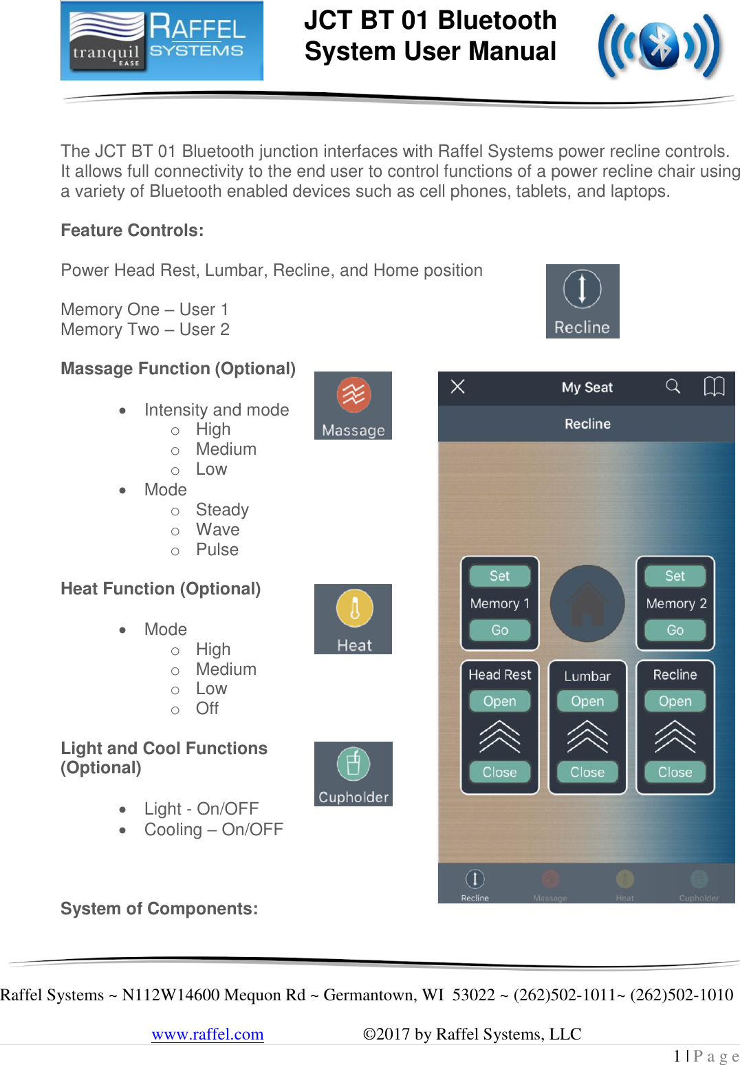     Raffel Systems ~ N112W14600 Mequon Rd ~ Germantown, WI  53022 ~ (262)502-1011~ (262)502-1010   www.raffel.com                       ©2017 by Raffel Systems, LLC 1 | P a g e  JCT BT 01 Bluetooth  System User Manual   The JCT BT 01 Bluetooth junction interfaces with Raffel Systems power recline controls. It allows full connectivity to the end user to control functions of a power recline chair using a variety of Bluetooth enabled devices such as cell phones, tablets, and laptops.  Feature Controls:  Power Head Rest, Lumbar, Recline, and Home position   Memory One – User 1 Memory Two – User 2  Massage Function (Optional)     Intensity and mode o High  o Medium o Low  Mode o Steady o Wave o Pulse  Heat Function (Optional)     Mode o High o Medium o Low o Off  Light and Cool Functions (Optional)     Light - On/OFF  Cooling – On/OFF    System of Components: 