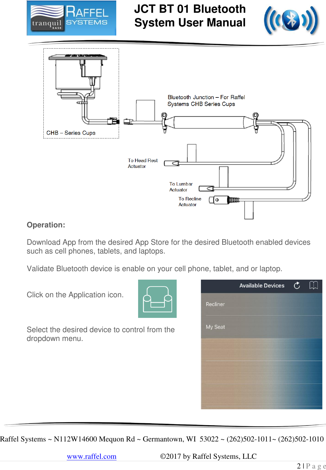     Raffel Systems ~ N112W14600 Mequon Rd ~ Germantown, WI  53022 ~ (262)502-1011~ (262)502-1010   www.raffel.com                       ©2017 by Raffel Systems, LLC 2 | P a g e  JCT BT 01 Bluetooth  System User Manual  Operation:  Download App from the desired App Store for the desired Bluetooth enabled devices such as cell phones, tablets, and laptops.  Validate Bluetooth device is enable on your cell phone, tablet, and or laptop.   Click on the Application icon.    Select the desired device to control from the dropdown menu.        