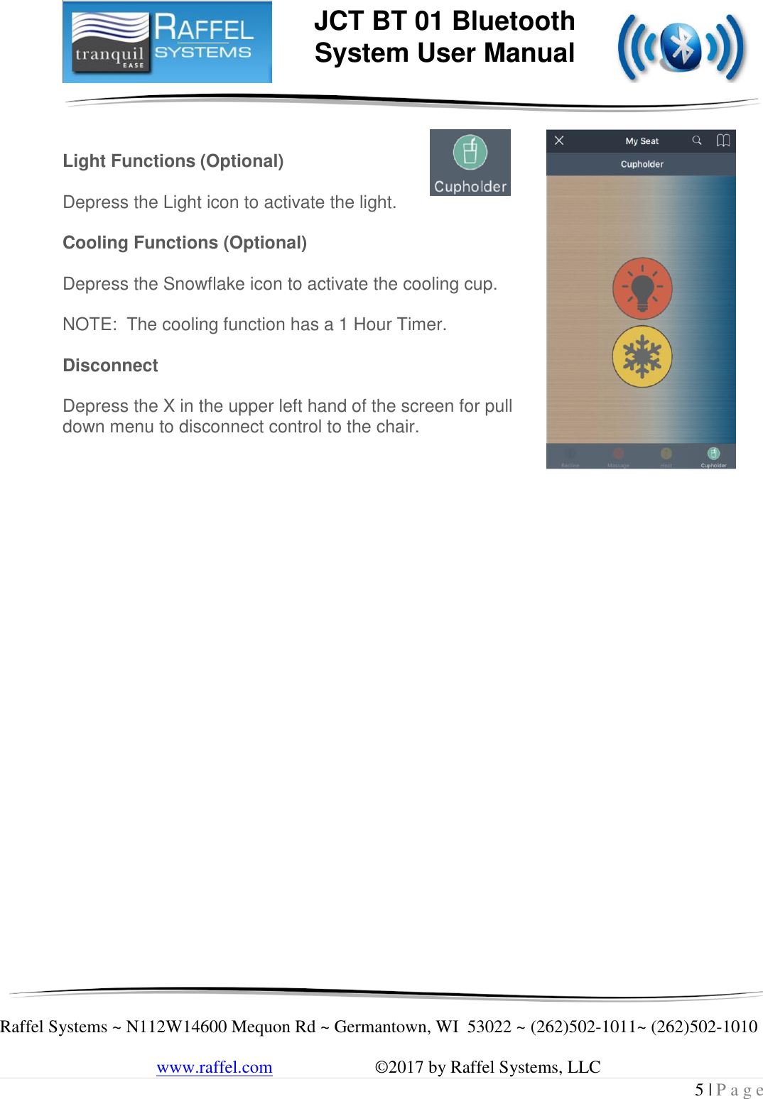    Raffel Systems ~ N112W14600 Mequon Rd ~ Germantown, WI  53022 ~ (262)502-1011~ (262)502-1010   www.raffel.com                       ©2017 by Raffel Systems, LLC 5 | P a g e  JCT BT 01 Bluetooth  System User Manual   Light Functions (Optional)    Depress the Light icon to activate the light.  Cooling Functions (Optional)  Depress the Snowflake icon to activate the cooling cup.  NOTE:  The cooling function has a 1 Hour Timer.  Disconnect  Depress the X in the upper left hand of the screen for pull down menu to disconnect control to the chair.                            