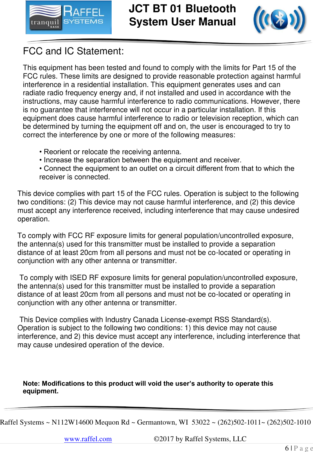     Raffel Systems ~ N112W14600 Mequon Rd ~ Germantown, WI  53022 ~ (262)502-1011~ (262)502-1010   www.raffel.com                       ©2017 by Raffel Systems, LLC 6 | P a g e  JCT BT 01 Bluetooth  System User Manual FCC and IC Statement:  This equipment has been tested and found to comply with the limits for Part 15 of the FCC rules. These limits are designed to provide reasonable protection against harmful interference in a residential installation. This equipment generates uses and can radiate radio frequency energy and, if not installed and used in accordance with the instructions, may cause harmful interference to radio communications. However, there is no guarantee that interference will not occur in a particular installation. If this equipment does cause harmful interference to radio or television reception, which can be determined by turning the equipment off and on, the user is encouraged to try to correct the interference by one or more of the following measures:  • Reorient or relocate the receiving antenna. • Increase the separation between the equipment and receiver. • Connect the equipment to an outlet on a circuit different from that to which the     receiver is connected.    This device complies with part 15 of the FCC rules. Operation is subject to the following two conditions: (2) This device may not cause harmful interference, and (2) this device must accept any interference received, including interference that may cause undesired operation.   To comply with FCC RF exposure limits for general population/uncontrolled exposure,      the antenna(s) used for this transmitter must be installed to provide a separation distance of at least 20cm from all persons and must not be co-located or operating in conjunction with any other antenna or transmitter.    To comply with ISED RF exposure limits for general population/uncontrolled exposure, the antenna(s) used for this transmitter must be installed to provide a separation distance of at least 20cm from all persons and must not be co-located or operating in conjunction with any other antenna or transmitter.    This Device complies with Industry Canada License-exempt RSS Standard(s). Operation is subject to the following two conditions: 1) this device may not cause interference, and 2) this device must accept any interference, including interference that may cause undesired operation of the device.      Note: Modifications to this product will void the user’s authority to operate this equipment. 