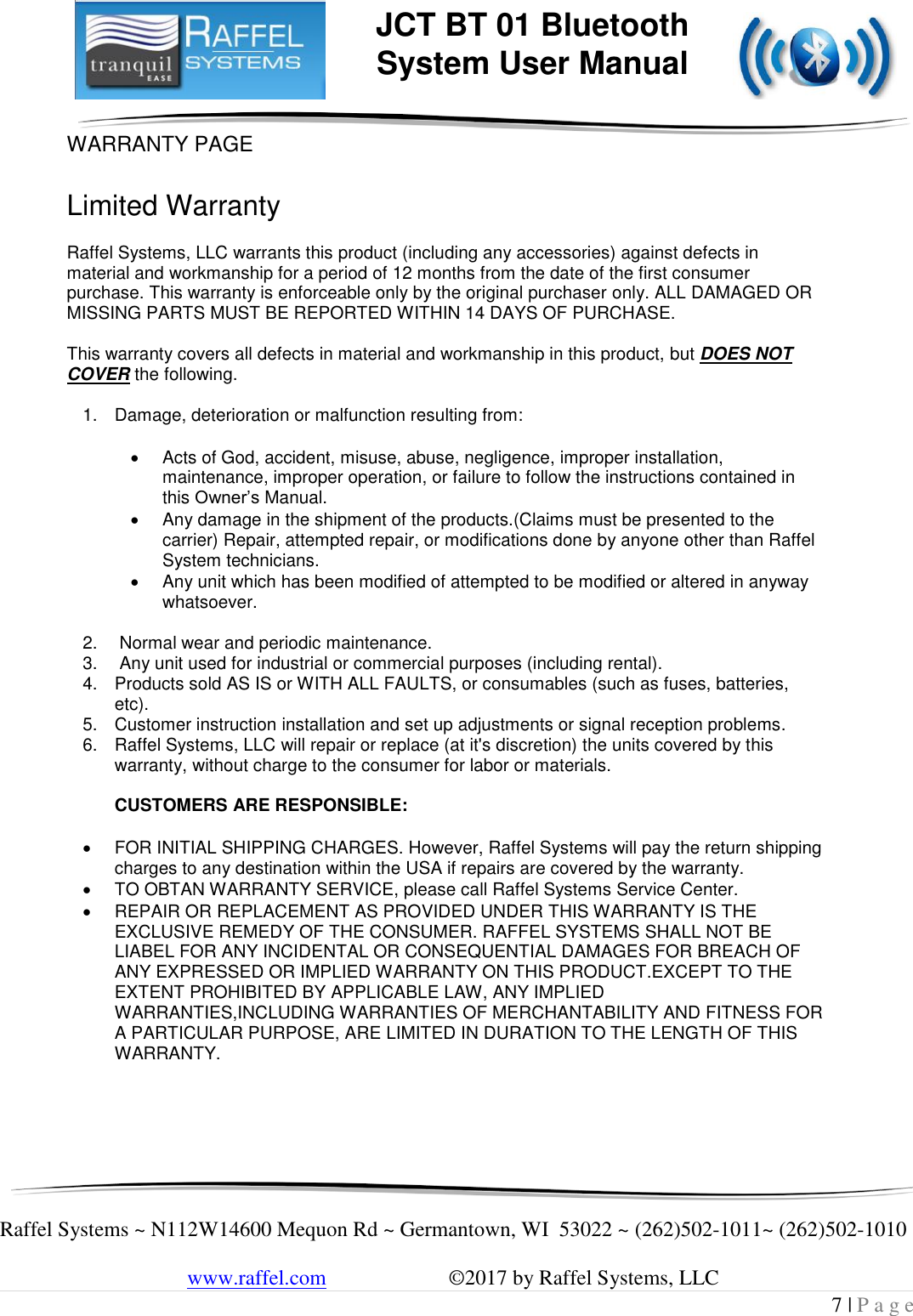     Raffel Systems ~ N112W14600 Mequon Rd ~ Germantown, WI  53022 ~ (262)502-1011~ (262)502-1010   www.raffel.com                       ©2017 by Raffel Systems, LLC 7 | P a g e  JCT BT 01 Bluetooth  System User Manual WARRANTY PAGE  Limited Warranty  Raffel Systems, LLC warrants this product (including any accessories) against defects in material and workmanship for a period of 12 months from the date of the first consumer purchase. This warranty is enforceable only by the original purchaser only. ALL DAMAGED OR MISSING PARTS MUST BE REPORTED WITHIN 14 DAYS OF PURCHASE.  This warranty covers all defects in material and workmanship in this product, but DOES NOT COVER the following.  1.  Damage, deterioration or malfunction resulting from:    Acts of God, accident, misuse, abuse, negligence, improper installation, maintenance, improper operation, or failure to follow the instructions contained in this Owner’s Manual.   Any damage in the shipment of the products.(Claims must be presented to the carrier) Repair, attempted repair, or modifications done by anyone other than Raffel System technicians.   Any unit which has been modified of attempted to be modified or altered in anyway whatsoever.  2.   Normal wear and periodic maintenance. 3.   Any unit used for industrial or commercial purposes (including rental). 4.  Products sold AS IS or WITH ALL FAULTS, or consumables (such as fuses, batteries, etc). 5.  Customer instruction installation and set up adjustments or signal reception problems. 6.  Raffel Systems, LLC will repair or replace (at it&apos;s discretion) the units covered by this warranty, without charge to the consumer for labor or materials.   CUSTOMERS ARE RESPONSIBLE:    FOR INITIAL SHIPPING CHARGES. However, Raffel Systems will pay the return shipping charges to any destination within the USA if repairs are covered by the warranty.   TO OBTAN WARRANTY SERVICE, please call Raffel Systems Service Center.   REPAIR OR REPLACEMENT AS PROVIDED UNDER THIS WARRANTY IS THE EXCLUSIVE REMEDY OF THE CONSUMER. RAFFEL SYSTEMS SHALL NOT BE LIABEL FOR ANY INCIDENTAL OR CONSEQUENTIAL DAMAGES FOR BREACH OF ANY EXPRESSED OR IMPLIED WARRANTY ON THIS PRODUCT.EXCEPT TO THE EXTENT PROHIBITED BY APPLICABLE LAW, ANY IMPLIED WARRANTIES,INCLUDING WARRANTIES OF MERCHANTABILITY AND FITNESS FOR A PARTICULAR PURPOSE, ARE LIMITED IN DURATION TO THE LENGTH OF THIS WARRANTY.  