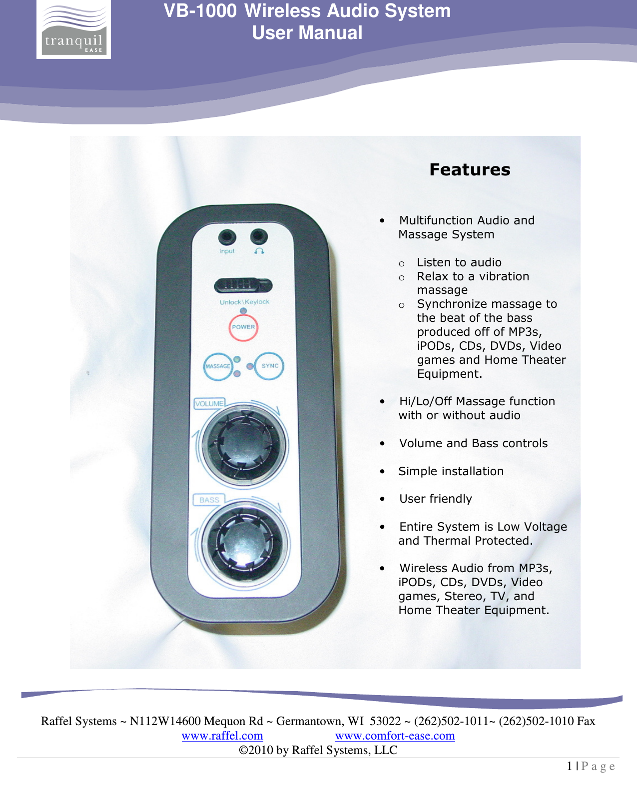     Raffel Systems ~ N112W14600 Mequon Rd ~ Germantown, WI  53022 ~ (262)502-1011~ (262)502-1010 Fax www.raffel.com                       www.comfort-ease.com  ©2010 by Raffel Systems, LLC 1 | P a g e  VB-1000 Wireless Audio System User Manual   Features   • Multifunction Audio and Massage System  o Listen to audio  o Relax to a vibration massage o Synchronize massage to the beat of the bass produced off of MP3s, iPODs, CDs, DVDs, Video games and Home Theater Equipment.  • Hi/Lo/Off Massage function with or without audio  • Volume and Bass controls  • Simple installation   • User friendly   • Entire System is Low Voltage and Thermal Protected.  • Wireless Audio from MP3s, iPODs, CDs, DVDs, Video games, Stereo, TV, and Home Theater Equipment.    