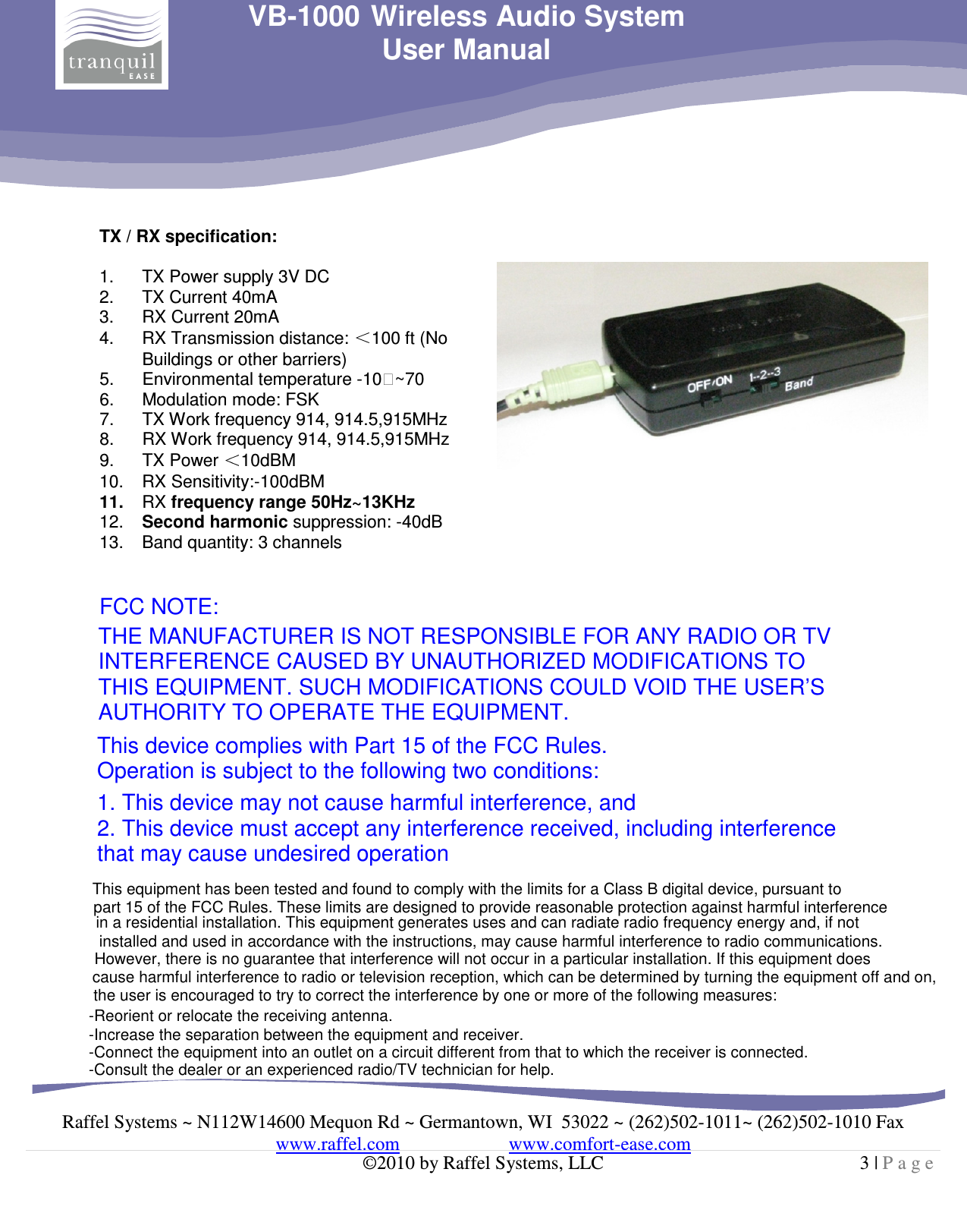     Raffel Systems ~ N112W14600 Mequon Rd ~ Germantown, WI  53022 ~ (262)502-1011~ (262)502-1010 Fax www.raffel.com                       www.comfort-ease.com  ©2010 by Raffel Systems, LLC  3 | P a g e  VB-1000 Wireless Audio System User Manual  TX / RX specification:  1.  TX Power supply 3V DC 2.  TX Current 40mA 3.  RX Current 20mA 4.  RX Transmission distance:  100 ft (No  Buildings or other barriers) 5.  Environmental temperature -10~70 6.  Modulation mode: FSK 7.  TX Work frequency 914, 914.5,915MHz 8.  RX Work frequency 914, 914.5,915MHz 9.  TX Power  10dBM 10.  RX Sensitivity:-100dBM 11.  RX frequency range 50Hz~13KHz 12.  Second harmonic suppression: -40dB 13.  Band quantity: 3 channels   FCC NOTE:  THE MANUFACTURER IS NOT RESPONSIBLE FOR ANY RADIO OR TV INTERFERENCE CAUSED BY UNAUTHORIZED MODIFICATIONS TO THIS EQUIPMENT. SUCH MODIFICATIONS COULD VOID THE USER’S AUTHORITY TO OPERATE THE EQUIPMENT.  This device complies with Part 15 of the FCC Rules. Operation is subject to the following two conditions:  1. This device may not cause harmful interference, and 2. This device must accept any interference received, including interference that may cause undesired operation     This equipment has been tested and found to comply with the limits for a Class B digital device, pursuant to -Reorient or relocate the receiving antenna.-Increase the separation between the equipment and receiver.-Connect the equipment into an outlet on a circuit different from that to which the receiver is connected.-Consult the dealer or an experienced radio/TV technician for help.part 15 of the FCC Rules. These limits are designed to provide reasonable protection against harmful interference in a residential installation. This equipment generates uses and can radiate radio frequency energy and, if not installed and used in accordance with the instructions, may cause harmful interference to radio communications. However, there is no guarantee that interference will not occur in a particular installation. If this equipment does cause harmful interference to radio or television reception, which can be determined by turning the equipment off and on, the user is encouraged to try to correct the interference by one or more of the following measures: