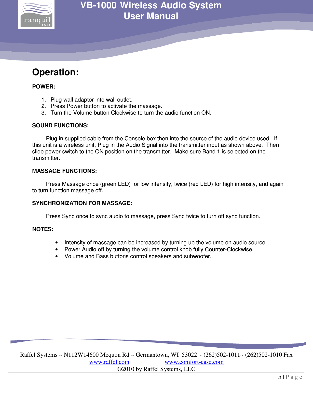     Raffel Systems ~ N112W14600 Mequon Rd ~ Germantown, WI  53022 ~ (262)502-1011~ (262)502-1010 Fax www.raffel.com                       www.comfort-ease.com  ©2010 by Raffel Systems, LLC 5 | P a g e  VB-1000 Wireless Audio System User Manual Operation:  POWER:  1.  Plug wall adaptor into wall outlet.  2.  Press Power button to activate the massage.   3.  Turn the Volume button Clockwise to turn the audio function ON.  SOUND FUNCTIONS:  Plug in supplied cable from the Console box then into the source of the audio device used.  If this unit is a wireless unit, Plug in the Audio Signal into the transmitter input as shown above.  Then slide power switch to the ON position on the transmitter.  Make sure Band 1 is selected on the transmitter.  MASSAGE FUNCTIONS:  Press Massage once (green LED) for low intensity, twice (red LED) for high intensity, and again to turn function massage off.  SYNCHRONIZATION FOR MASSAGE:  Press Sync once to sync audio to massage, press Sync twice to turn off sync function.  NOTES:  •  Intensity of massage can be increased by turning up the volume on audio source.  •  Power Audio off by turning the volume control knob fully Counter-Clockwise. •  Volume and Bass buttons control speakers and subwoofer.              