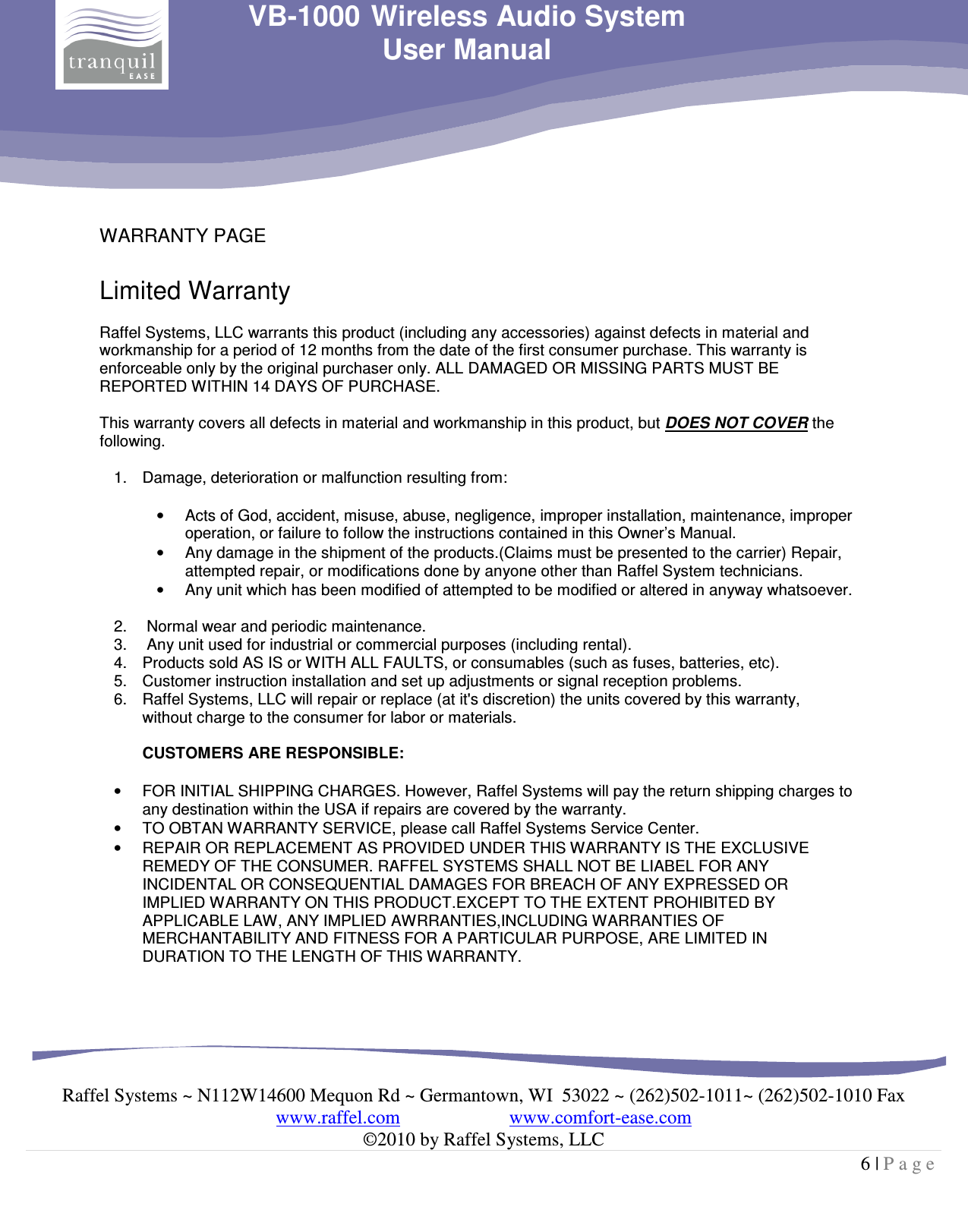     Raffel Systems ~ N112W14600 Mequon Rd ~ Germantown, WI  53022 ~ (262)502-1011~ (262)502-1010 Fax www.raffel.com                       www.comfort-ease.com  ©2010 by Raffel Systems, LLC 6 | P a g e  VB-1000 Wireless Audio System User Manual  WARRANTY PAGE  Limited Warranty  Raffel Systems, LLC warrants this product (including any accessories) against defects in material and workmanship for a period of 12 months from the date of the first consumer purchase. This warranty is enforceable only by the original purchaser only. ALL DAMAGED OR MISSING PARTS MUST BE REPORTED WITHIN 14 DAYS OF PURCHASE.  This warranty covers all defects in material and workmanship in this product, but DOES NOT COVER the following.  1.  Damage, deterioration or malfunction resulting from:  •  Acts of God, accident, misuse, abuse, negligence, improper installation, maintenance, improper operation, or failure to follow the instructions contained in this Owner’s Manual. •  Any damage in the shipment of the products.(Claims must be presented to the carrier) Repair, attempted repair, or modifications done by anyone other than Raffel System technicians. •  Any unit which has been modified of attempted to be modified or altered in anyway whatsoever.  2.   Normal wear and periodic maintenance. 3.   Any unit used for industrial or commercial purposes (including rental). 4.  Products sold AS IS or WITH ALL FAULTS, or consumables (such as fuses, batteries, etc). 5.  Customer instruction installation and set up adjustments or signal reception problems. 6.  Raffel Systems, LLC will repair or replace (at it&apos;s discretion) the units covered by this warranty, without charge to the consumer for labor or materials.   CUSTOMERS ARE RESPONSIBLE:  •  FOR INITIAL SHIPPING CHARGES. However, Raffel Systems will pay the return shipping charges to any destination within the USA if repairs are covered by the warranty. •  TO OBTAN WARRANTY SERVICE, please call Raffel Systems Service Center. •  REPAIR OR REPLACEMENT AS PROVIDED UNDER THIS WARRANTY IS THE EXCLUSIVE REMEDY OF THE CONSUMER. RAFFEL SYSTEMS SHALL NOT BE LIABEL FOR ANY INCIDENTAL OR CONSEQUENTIAL DAMAGES FOR BREACH OF ANY EXPRESSED OR IMPLIED WARRANTY ON THIS PRODUCT.EXCEPT TO THE EXTENT PROHIBITED BY APPLICABLE LAW, ANY IMPLIED AWRRANTIES,INCLUDING WARRANTIES OF MERCHANTABILITY AND FITNESS FOR A PARTICULAR PURPOSE, ARE LIMITED IN DURATION TO THE LENGTH OF THIS WARRANTY.  