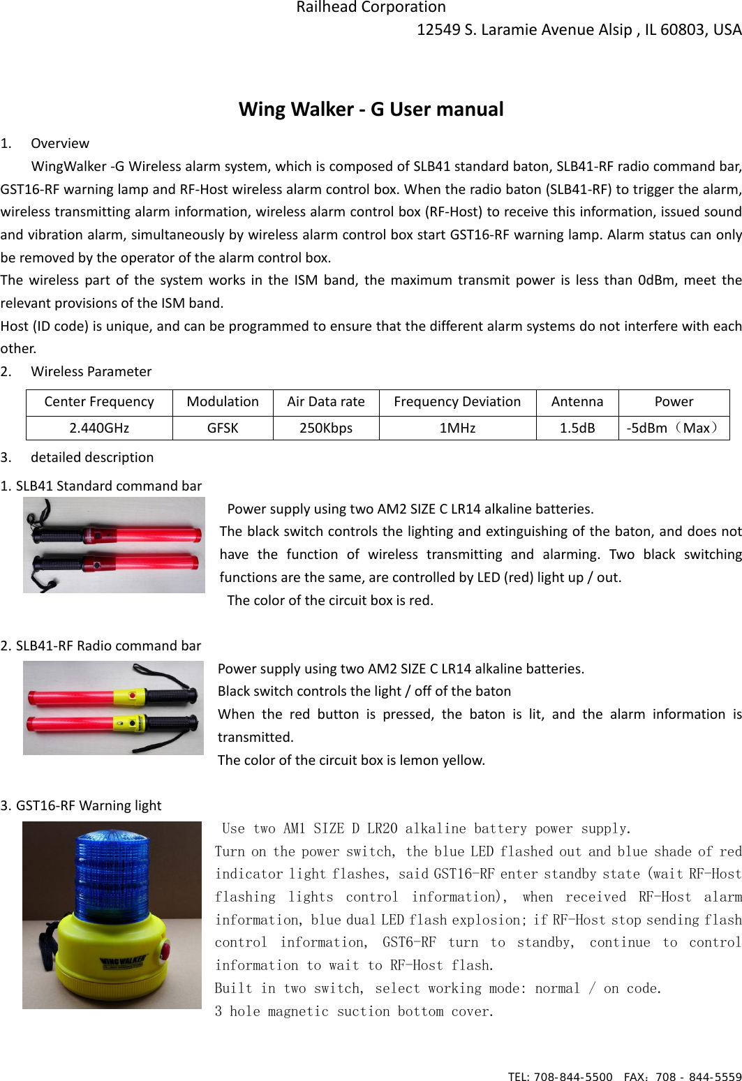 TEL: 708-844-5500  FAX：708 - 844-5559RailheadCorporation12549S.LaramieAvenueAlsip,IL60803,USAWingWalker‐GUsermanual1. OverviewWingWalker‐GWirelessalarmsystem,whichiscomposedofSLB41standardbaton,SLB41‐RFradiocommandbar,GST16‐RFwarninglampandRF‐Hostwirelessalarmcontrolbox.Whentheradiobaton(SLB41‐RF)totriggerthealarm,wirelesstransmittingalarminformation,wirelessalarmcontrolbox(RF‐Host)toreceivethisinformation,issuedsoundandvibrationalarm,simultaneouslybywirelessalarmcontrolboxstartGST16‐RFwarninglamp.Alarmstatuscanonlyberemovedbytheoperatorofthealarmcontrolbox.ThewirelesspartofthesystemworksintheISMband,themaximumtransmitpowerislessthan0dBm,meettherelevantprovisionsoftheISMband.Host(IDcode)isunique,andcanbeprogrammedtoensurethatthedifferentalarmsystemsdonotinterferewitheachother.2. WirelessParameter 3. detaileddescription1. SLB41Standardcommandbar PowersupplyusingtwoAM2SIZECLR14alkalinebatteries. Theblackswitchcontrolsthelightingandextinguishingofthebaton,anddoesnothave the function of wireless transmitting and alarming. Two black switchingfunctionsarethesame,arecontrolledbyLED(red)lightup/out. Thecolorofthecircuitboxisred. 2. SLB41‐RFRadiocommandbarPowersupplyusingtwoAM2SIZECLR14alkalinebatteries.Blackswitchcontrolsthelight/offofthebatonWhentheredbuttonispressed,thebatonislit,andthealarm information istransmitted.Thecolorofthecircuitboxislemonyellow.3. GST16‐RFWarninglightUse two AM1 SIZE D LR20 alkaline battery power supply. Turn on the power switch, the blue LED flashed out and blue shade of red indicator light flashes, said GST16-RF enter standby state (wait RF-Host flashing  lights  control  information),  when  received  RF-Host  alarm information, blue dual LED flash explosion; if RF-Host stop sending flash control  information,  GST6-RF  turn  to  standby,  continue  to  control information to wait to RF-Host flash. Built in two switch, select working mode: normal / on code. 3 hole magnetic suction bottom cover.   CenterFrequency Modulation AirDatarate FrequencyDeviation Antenna Power2.440GHz GFSK 250Kbps 1MHz 1.5dB ‐5dBm（Max）
