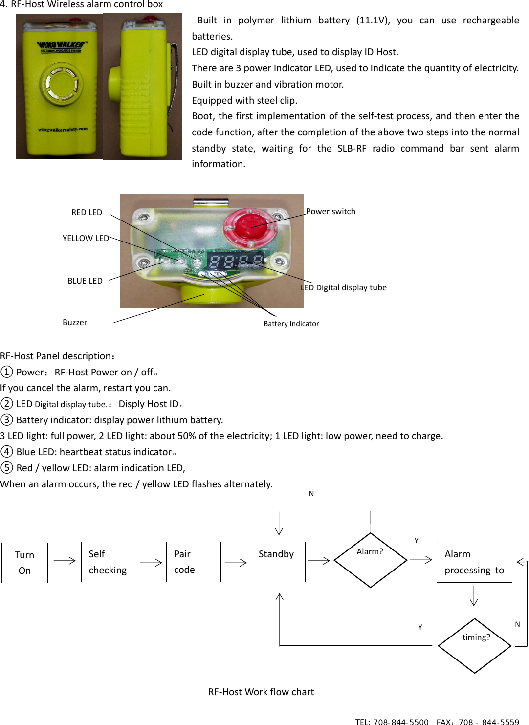 TEL: 708-844-5500  FAX：708 - 844-5559  4. RF‐HostWirelessalarmcontrolboxBuiltinpolymerlithiumbattery(11.1V),youcanuserechargeablebatteries.LEDdigitaldisplaytube,usedtodisplayIDHost.Thereare3powerindicatorLED,usedtoindicatethequantityofelectricity.Builtinbuzzerandvibrationmotor.Equippedwithsteelclip.Boot,thefirstimplementationoftheself‐testprocess,andthenenterthecodefunction,afterthecompletionoftheabovetwostepsintothenormalstandby state, waiting for the SLB‐RF radio command bar sent alarminformation.RF‐HostPaneldescription：①Power：RF‐HostPoweron/off。Ifyoucancelthealarm,restartyoucan.②LEDDigitaldisplaytube.：DisplyHostID。③Batteryindicator:displaypowerlithiumbattery.3LEDlight:fullpower,2LEDlight:about50%oftheelectricity;1LEDlight:lowpower,needtocharge.④BlueLED:heartbeatstatusindicator。⑤Red/yellowLED:alarmindicationLED,Whenanalarmoccurs,thered/yellowLEDflashesalternately.RF‐HostWorkflowchartPowerswitchLEDDigitaldisplaytubeBatteryIndicatorREDLEDYELLOWLEDBLUELEDBuzzerNTurnOnSelfcheckingPaircodeStandby Alarm?Alarmprocessing toYtiming?NY