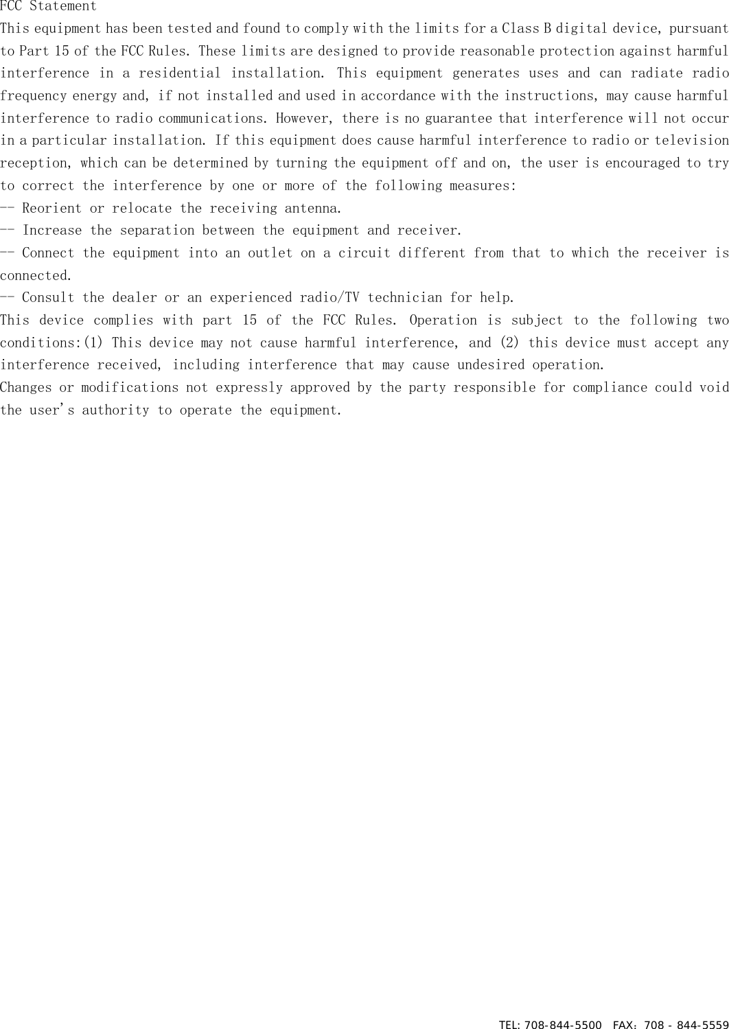 TEL: 708-844-5500  FAX：708 - 844-5559FCC Statement  This equipment has been tested and found to comply with the limits for a Class B digital device, pursuant to Part 15 of the FCC Rules. These limits are designed to provide reasonable protection against harmful interference in a residential installation. This equipment generates uses and can radiate radio frequency energy and, if not installed and used in accordance with the instructions, may cause harmful interference to radio communications. However, there is no guarantee that interference will not occur in a particular installation. If this equipment does cause harmful interference to radio or television reception, which can be determined by turning the equipment off and on, the user is encouraged to try to correct the interference by one or more of the following measures:  -- Reorient or relocate the receiving antenna.    -- Increase the separation between the equipment and receiver.     -- Connect the equipment into an outlet on a circuit different from that to which the receiver is connected.    -- Consult the dealer or an experienced radio/TV technician for help.   This  device  complies  with  part  15  of  the  FCC  Rules.  Operation  is  subject to  the  following two conditions:(1) This device may not cause harmful interference, and (2) this device must accept any interference received, including interference that may cause undesired operation.   Changes or modifications not expressly approved by the party responsible for compliance could void the user&apos;s authority to operate the equipment. 