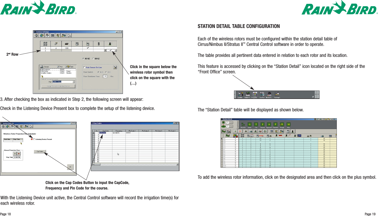 Page 19STATION DETAIL TABLE CONFIGURATIONEach of the wireless rotors must be configured within the station detail table of Cirrus/Nimbus II/Stratus II™Central Control software in order to operate.The table provides all pertinent data entered in relation to each rotor and its location.This feature is accessed by clicking on the “Station Detail”icon located on the right side of the“Front Office”screen.Page 183. After checking the box as indicated in Step 2, the following screen will appear:Check in the Listening Device Present box to complete the setup of the listening device.With the Listening Device unit active, the Central Control software will record the irrigation time(s) foreach wireless rotor.Click in the square below thewireless rotor symbol thenclick on the square with the(…) Click on the Cap Codes Button to input the CapCode,Frequency and Pin Code for the course.2nd RowThe “Station Detail”table will be displayed as shown below.To add the wireless rotor information, click on the designated area and then click on the plus symbol.