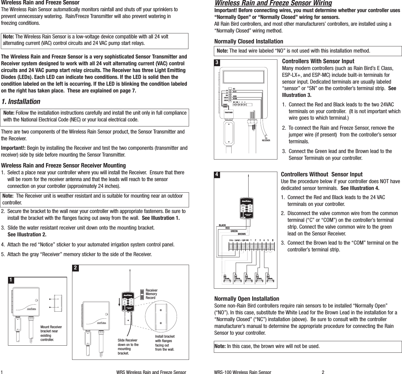 Wireless Rain and Freeze Sensor WiringImportant! Before connecting wires, you must determine whether your controller uses&ldquo;Normally Open&rdquo; or &ldquo;Normally Closed&rdquo; wiring for sensors.All Rain Bird controllers, and most other manufacturers&rsquo; controllers, are installed using a&ldquo;Normally Closed&rdquo; wiring method.Normally Closed InstallationNote: The lead wire labeled &ldquo;NO&rdquo; is not used with this installation method.Controllers With Sensor InputMany modern controllers (such as Rain Bird&rsquo;s E Class,ESP-LX+, and ESP-MC) include built-in terminals forsensor input. Dedicated terminals are usually labeled&ldquo;sensor&rdquo; or &ldquo;SN&rdquo; on the controller&rsquo;s terminal strip. SeeIllustration 3.1. Connect the Red and Black leads to the two 24VACterminals on your controller. (It is not important whichwire goes to which terminal.)2. To connect the Rain and Freeze Sensor, remove thejumper wire (if present)  from the controller&rsquo;s sensorterminals.3. Connect the Green lead and the Brown lead to theSensor Terminals on your controller.Controllers Without  Sensor InputUse the procedure below if your controller does NOT havededicated sensor terminals. See Illustration 4.1. Connect the Red and Black leads to the 24 VACterminals on your controller.2. Disconnect the valve common wire from the commonterminal (&ldquo;C&rdquo; or &ldquo;COM&rdquo;) on the controller&rsquo;s terminalstrip. Connect the valve common wire to the greenlead on the Sensor Receiver.3. Connect the Brown lead to the &ldquo;COM&rdquo; terminal on thecontroller&rsquo;s terminal strip.Normally Open InstallationSome non-Rain Bird controllers require rain sensors to be installed &ldquo;Normally Open&rdquo;(&ldquo;NO&rdquo;). In this case, substitute the White Lead for the Brown Lead in the installation for a&ldquo;Normally Closed&rdquo; (&ldquo;NC&rdquo;) installation (above). Be sure to consult with the controllermanufacturer&rsquo;s manual to determine the appropriate procedure for connecting the RainSensor to your controller.Note: In this case, the brown wire will not be used.WRS-100 Wireless Rain Sensor 2Wireless Rain and Freeze SensorThe Wireless Rain Sensor automatically monitors rainfall and shuts off your sprinklers toprevent unnecessary watering. Rain/Freeze Transmitter will also prevent watering infreezing conditions.Note: The Wireless Rain Sensor is a low-voltage device compatible with all 24 voltalternating current (VAC) control circuits and 24 VAC pump start relays.The Wireless Rain and Freeze Sensor is a very sophisticated Sensor Transmitter andReceiver system designed to work with all 24 volt alternating current (VAC) controlcircuits and 24 VAC pump start relay circuits. The Receiver has three Light EmittingDiodes (LEDs). Each LED can indicate two conditions. If the LED is solid then thecondition labeled on the left is occurring. If the LED is blinking the condition labeledon the right has taken place. These are explained on page 7.1. InstallationNote: Follow the installation instructions carefully and install the unit only in full compliancewith the National Electrical Code (NEC) or your local electrical code.There are two components of the Wireless Rain Sensor product, the Sensor Transmitter andthe Receiver.Important!: Begin by installing the Receiver and test the two components (transmitter andreceiver) side by side before mounting the Sensor Transmitter.Wireless Rain and Freeze Sensor Receiver Mounting1. Select a place near your controller where you will install the Receiver. Ensure that therewill be room for the receiver antenna and that the leads will reach to the sensorconnection on your controller (approximately 24 inches).Note: The Receiver unit is weather resistant and is suitable for mounting near an outdoorcontroller.2. Secure the bracket to the wall near your controller with appropriate fasteners. Be sure toinstall the bracket with the flanges facing out away from the wall. See Illustration 1.3. Slide the water resistant receiver unit down onto the mounting bracket.See Illustration 2.4. Attach the red &ldquo;Notice&rdquo; sticker to your automated irrigation system control panel.5. Attach the gray &ldquo;Receiver&rdquo; memory sticker to the side of the Receiver.1 WRS Wireless Rain and Freeze Sensor1Mount Receiverbracket nearexistingcontroller.2Slide Receiverdown on to themountingbracket.ReceiverMemoryRecordInstall bracketwith flangesfacing outfrom the wall.COM 1 2 3MVSENSORTRANSFORMERSENSORGND24V24V REDBLACKGREENBROWNORANGEORANGETORECEIVER34