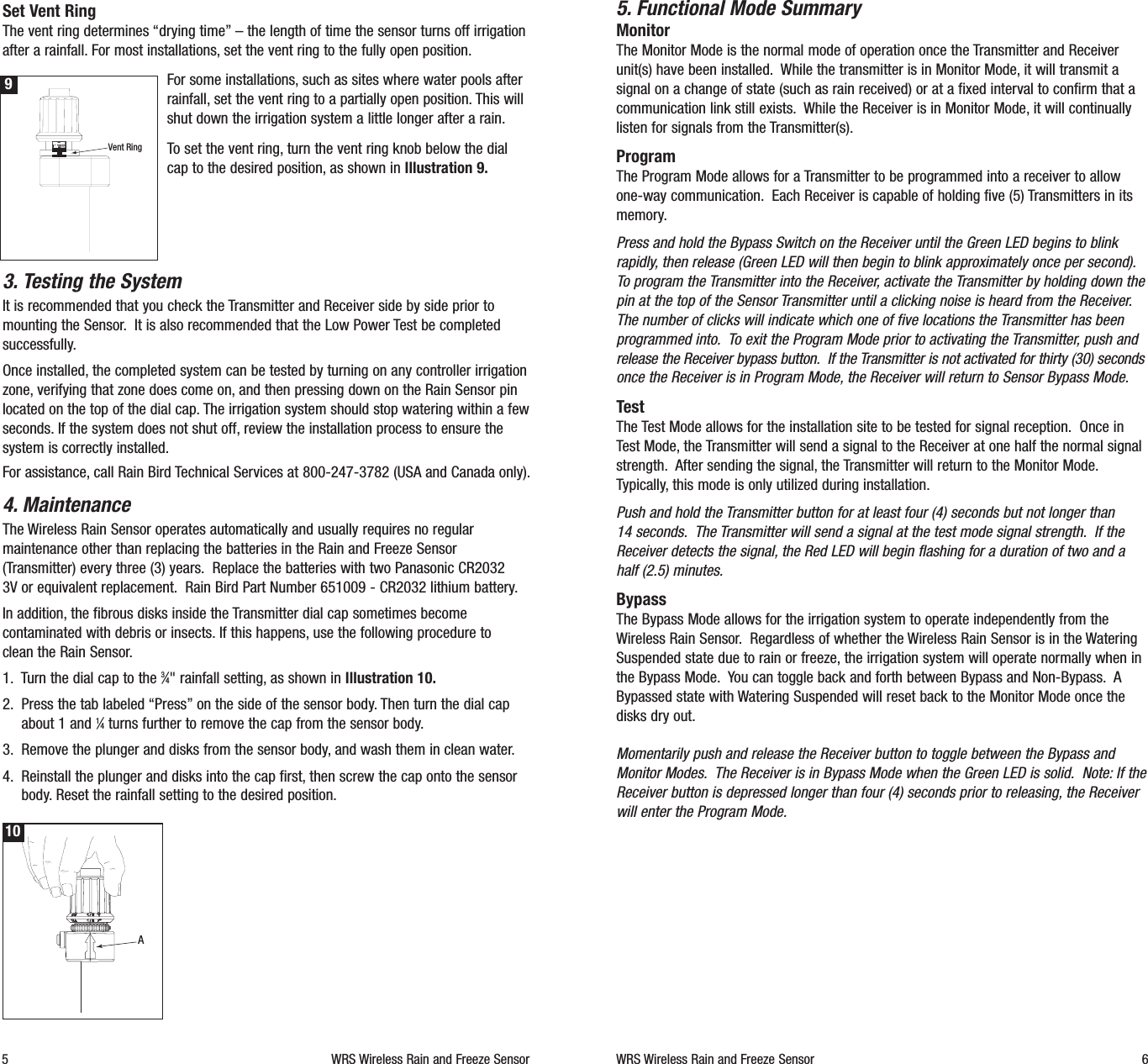 5. Functional Mode SummaryMonitorThe Monitor Mode is the normal mode of operation once the Transmitter and Receiverunit(s) have been installed. While the transmitter is in Monitor Mode, it will transmit asignal on a change of state (such as rain received) or at a fixed interval to confirm that acommunication link still exists. While the Receiver is in Monitor Mode, it will continuallylisten for signals from the Transmitter(s).ProgramThe Program Mode allows for a Transmitter to be programmed into a receiver to allowone-way communication. Each Receiver is capable of holding five (5) Transmitters in itsmemory.Press and hold the Bypass Switch on the Receiver until the Green LED begins to blinkrapidly, then release (Green LED will then begin to blink approximately once per second).To program the Transmitter into the Receiver, activate the Transmitter by holding down thepin at the top of the Sensor Transmitter until a clicking noise is heard from the Receiver.The number of clicks will indicate which one of five locations the Transmitter has beenprogrammed into. To exit the Program Mode prior to activating the Transmitter, push andrelease the Receiver bypass button. If the Transmitter is not activated for thirty (30) secondsonce the Receiver is in Program Mode, the Receiver will return to Sensor Bypass Mode.TestThe Test Mode allows for the installation site to be tested for signal reception. Once inTest Mode, the Transmitter will send a signal to the Receiver at one half the normal signalstrength. After sending the signal, the Transmitter will return to the Monitor Mode.Typically, this mode is only utilized during installation.Push and hold the Transmitter button for at least four (4) seconds but not longer than 14 seconds. The Transmitter will send a signal at the test mode signal strength. If theReceiver detects the signal, the Red LED will begin flashing for a duration of two and ahalf (2.5) minutes.BypassThe Bypass Mode allows for the irrigation system to operate independently from theWireless Rain Sensor. Regardless of whether the Wireless Rain Sensor is in the WateringSuspended state due to rain or freeze, the irrigation system will operate normally when inthe Bypass Mode. You can toggle back and forth between Bypass and Non-Bypass. ABypassed state with Watering Suspended will reset back to the Monitor Mode once thedisks dry out.Momentarily push and release the Receiver button to toggle between the Bypass andMonitor Modes. The Receiver is in Bypass Mode when the Green LED is solid. Note: If theReceiver button is depressed longer than four (4) seconds prior to releasing, the Receiverwill enter the Program Mode.WRS Wireless Rain and Freeze Sensor 6Set Vent RingThe vent ring determines &ldquo;drying time&rdquo;&ndash; the length of time the sensor turns off irrigationafter a rainfall. For most installations, set the vent ring to the fully open position.For some installations, such as sites where water pools afterrainfall, set the vent ring to a partially open position. This willshut down the irrigation system a little longer after a rain.To set the vent ring, turn the vent ring knob below the dialcap to the desired position, as shown in Illustration 9.3. Testing the SystemIt is recommended that you check the Transmitter and Receiver side by side prior tomounting the Sensor. It is also recommended that the Low Power Test be completedsuccessfully.Once installed, the completed system can be tested by turning on any controller irrigationzone, verifying that zone does come on, and then pressing down on the Rain Sensor pinlocated on the top of the dial cap. The irrigation system should stop watering within a fewseconds. If the system does not shut off, review the installation process to ensure thesystem is correctly installed.For assistance, call Rain Bird Technical Services at 800-247-3782 (USA and Canada only).4. MaintenanceThe Wireless Rain Sensor operates automatically and usually requires no regularmaintenance other than replacing the batteries in the Rain and Freeze Sensor(Transmitter) every three (3) years. Replace the batteries with two Panasonic CR2032 3V or equivalent replacement. Rain Bird Part Number 651009 - CR2032 lithium battery.In addition, the fibrous disks inside the Transmitter dial cap sometimes becomecontaminated with debris or insects. If this happens, use the following procedure to clean the Rain Sensor.1. Turn the dial cap to the 3&frasl;4" rainfall setting, as shown in Illustration 10.2. Press the tab labeled &ldquo;Press&rdquo;on the side of the sensor body. Then turn the dial capabout 1 and 1&frasl;4turns further to remove the cap from the sensor body.3. Remove the plunger and disks from the sensor body, and wash them in clean water.4. Reinstall the plunger and disks into the cap first, then screw the cap onto the sensorbody. Reset the rainfall setting to the desired position.5 WRS Wireless Rain and Freeze SensorA10Vent Ring9
