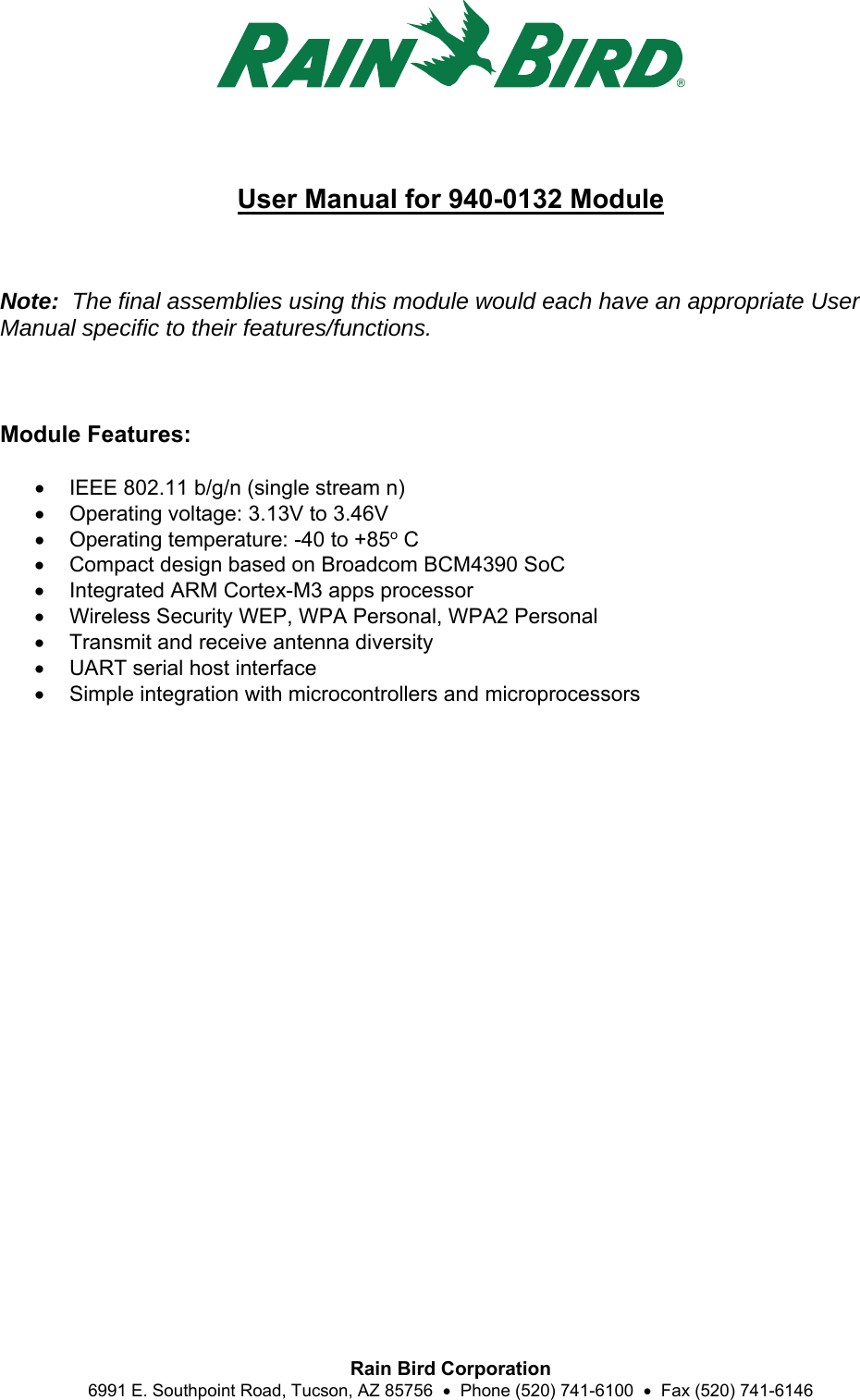  Rain Bird Corporation 6991 E. Southpoint Road, Tucson, AZ 85756    Phone (520) 741-6100    Fax (520) 741-6146  User Manual for 940-0132 Module    Note:  The final assemblies using this module would each have an appropriate User Manual specific to their features/functions.    Module Features:    IEEE 802.11 b/g/n (single stream n)   Operating voltage: 3.13V to 3.46V   Operating temperature: -40 to +85o C   Compact design based on Broadcom BCM4390 SoC   Integrated ARM Cortex-M3 apps processor   Wireless Security WEP, WPA Personal, WPA2 Personal   Transmit and receive antenna diversity   UART serial host interface   Simple integration with microcontrollers and microprocessors  