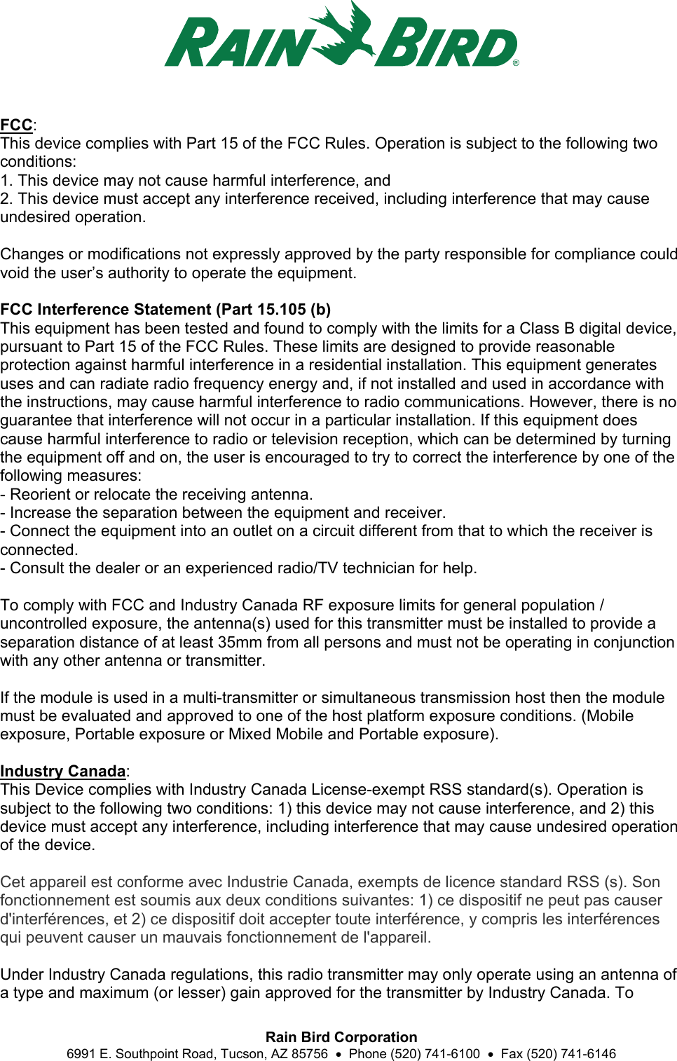  Rain Bird Corporation 6991 E. Southpoint Road, Tucson, AZ 85756    Phone (520) 741-6100    Fax (520) 741-6146 FCC: This device complies with Part 15 of the FCC Rules. Operation is subject to the following two conditions: 1. This device may not cause harmful interference, and 2. This device must accept any interference received, including interference that may cause undesired operation.  Changes or modifications not expressly approved by the party responsible for compliance could void the user’s authority to operate the equipment.  FCC Interference Statement (Part 15.105 (b) This equipment has been tested and found to comply with the limits for a Class B digital device, pursuant to Part 15 of the FCC Rules. These limits are designed to provide reasonable protection against harmful interference in a residential installation. This equipment generates uses and can radiate radio frequency energy and, if not installed and used in accordance with the instructions, may cause harmful interference to radio communications. However, there is no guarantee that interference will not occur in a particular installation. If this equipment does cause harmful interference to radio or television reception, which can be determined by turning the equipment off and on, the user is encouraged to try to correct the interference by one of the following measures: - Reorient or relocate the receiving antenna. - Increase the separation between the equipment and receiver. - Connect the equipment into an outlet on a circuit different from that to which the receiver is connected. - Consult the dealer or an experienced radio/TV technician for help.  To comply with FCC and Industry Canada RF exposure limits for general population / uncontrolled exposure, the antenna(s) used for this transmitter must be installed to provide a separation distance of at least 35mm from all persons and must not be operating in conjunction with any other antenna or transmitter.    If the module is used in a multi-transmitter or simultaneous transmission host then the module must be evaluated and approved to one of the host platform exposure conditions. (Mobile exposure, Portable exposure or Mixed Mobile and Portable exposure).  Industry Canada: This Device complies with Industry Canada License-exempt RSS standard(s). Operation is subject to the following two conditions: 1) this device may not cause interference, and 2) this device must accept any interference, including interference that may cause undesired operation of the device.  Cet appareil est conforme avec Industrie Canada, exempts de licence standard RSS (s). Son fonctionnement est soumis aux deux conditions suivantes: 1) ce dispositif ne peut pas causer d&apos;interférences, et 2) ce dispositif doit accepter toute interférence, y compris les interférences qui peuvent causer un mauvais fonctionnement de l&apos;appareil.  Under Industry Canada regulations, this radio transmitter may only operate using an antenna of a type and maximum (or lesser) gain approved for the transmitter by Industry Canada. To 