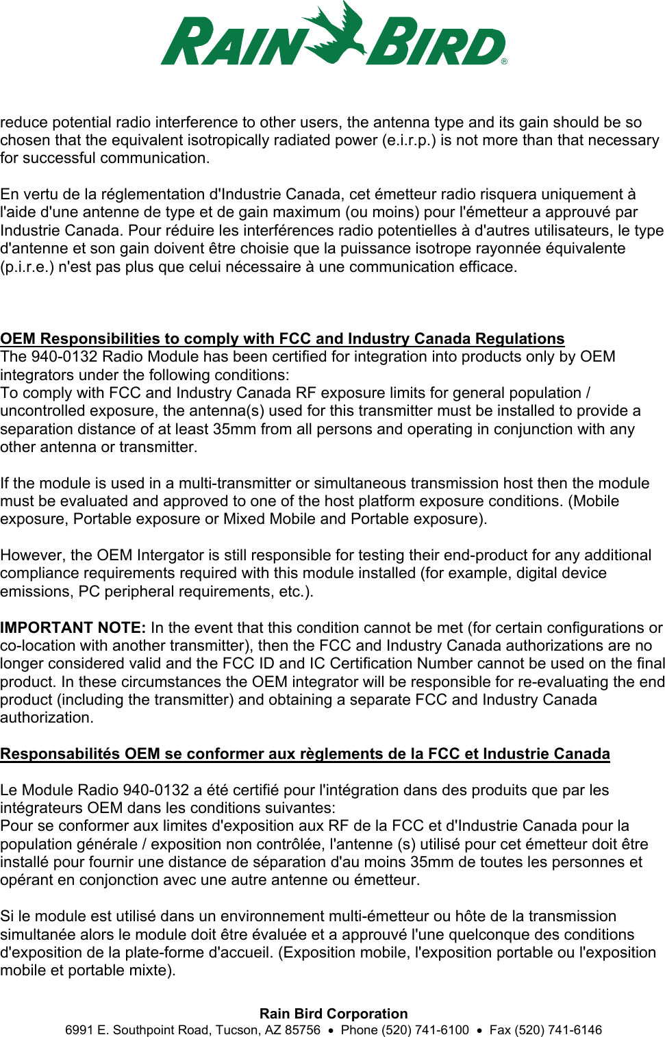  Rain Bird Corporation 6991 E. Southpoint Road, Tucson, AZ 85756    Phone (520) 741-6100    Fax (520) 741-6146 reduce potential radio interference to other users, the antenna type and its gain should be so chosen that the equivalent isotropically radiated power (e.i.r.p.) is not more than that necessary for successful communication.  En vertu de la réglementation d&apos;Industrie Canada, cet émetteur radio risquera uniquement à l&apos;aide d&apos;une antenne de type et de gain maximum (ou moins) pour l&apos;émetteur a approuvé par Industrie Canada. Pour réduire les interférences radio potentielles à d&apos;autres utilisateurs, le type d&apos;antenne et son gain doivent être choisie que la puissance isotrope rayonnée équivalente (p.i.r.e.) n&apos;est pas plus que celui nécessaire à une communication efficace.    OEM Responsibilities to comply with FCC and Industry Canada Regulations The 940-0132 Radio Module has been certified for integration into products only by OEM integrators under the following conditions: To comply with FCC and Industry Canada RF exposure limits for general population / uncontrolled exposure, the antenna(s) used for this transmitter must be installed to provide a separation distance of at least 35mm from all persons and operating in conjunction with any other antenna or transmitter.  If the module is used in a multi-transmitter or simultaneous transmission host then the module must be evaluated and approved to one of the host platform exposure conditions. (Mobile exposure, Portable exposure or Mixed Mobile and Portable exposure).  However, the OEM Intergator is still responsible for testing their end-product for any additional compliance requirements required with this module installed (for example, digital device emissions, PC peripheral requirements, etc.).  IMPORTANT NOTE: In the event that this condition cannot be met (for certain configurations or co-location with another transmitter), then the FCC and Industry Canada authorizations are no longer considered valid and the FCC ID and IC Certification Number cannot be used on the final product. In these circumstances the OEM integrator will be responsible for re-evaluating the end product (including the transmitter) and obtaining a separate FCC and Industry Canada authorization.  Responsabilités OEM se conformer aux règlements de la FCC et Industrie Canada   Le Module Radio 940-0132 a été certifié pour l&apos;intégration dans des produits que par les intégrateurs OEM dans les conditions suivantes: Pour se conformer aux limites d&apos;exposition aux RF de la FCC et d&apos;Industrie Canada pour la population générale / exposition non contrôlée, l&apos;antenne (s) utilisé pour cet émetteur doit être installé pour fournir une distance de séparation d&apos;au moins 35mm de toutes les personnes et opérant en conjonction avec une autre antenne ou émetteur.  Si le module est utilisé dans un environnement multi-émetteur ou hôte de la transmission simultanée alors le module doit être évaluée et a approuvé l&apos;une quelconque des conditions d&apos;exposition de la plate-forme d&apos;accueil. (Exposition mobile, l&apos;exposition portable ou l&apos;exposition mobile et portable mixte). 