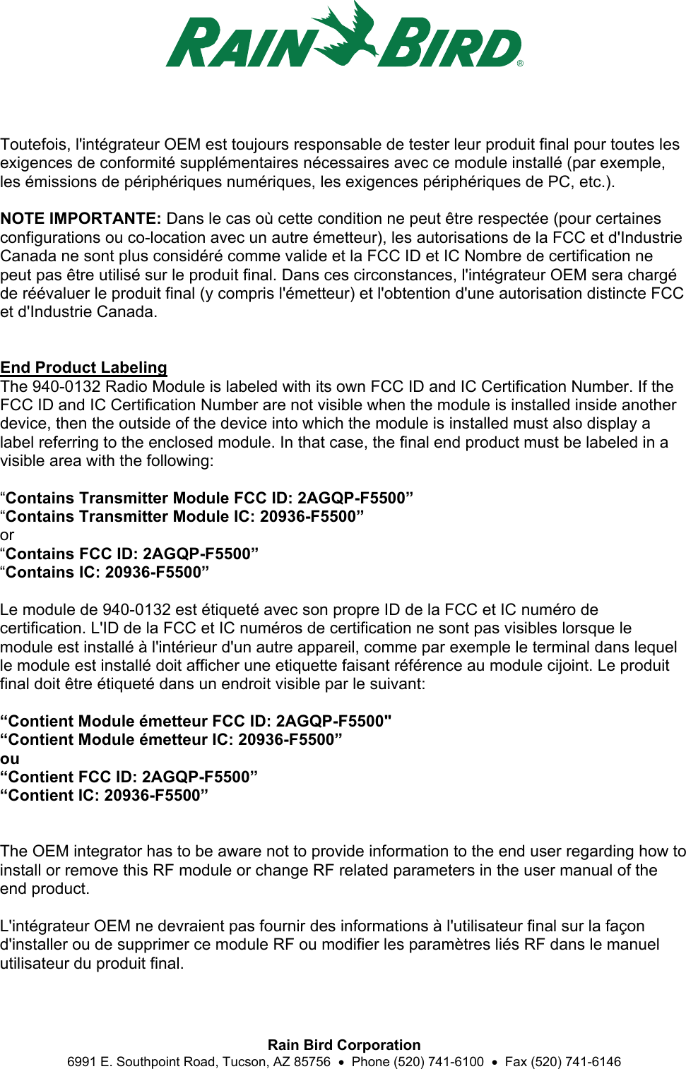  Rain Bird Corporation 6991 E. Southpoint Road, Tucson, AZ 85756    Phone (520) 741-6100    Fax (520) 741-6146  Toutefois, l&apos;intégrateur OEM est toujours responsable de tester leur produit final pour toutes les exigences de conformité supplémentaires nécessaires avec ce module installé (par exemple, les émissions de périphériques numériques, les exigences périphériques de PC, etc.).  NOTE IMPORTANTE: Dans le cas où cette condition ne peut être respectée (pour certaines configurations ou co-location avec un autre émetteur), les autorisations de la FCC et d&apos;Industrie Canada ne sont plus considéré comme valide et la FCC ID et IC Nombre de certification ne peut pas être utilisé sur le produit final. Dans ces circonstances, l&apos;intégrateur OEM sera chargé de réévaluer le produit final (y compris l&apos;émetteur) et l&apos;obtention d&apos;une autorisation distincte FCC et d&apos;Industrie Canada.   End Product Labeling The 940-0132 Radio Module is labeled with its own FCC ID and IC Certification Number. If the FCC ID and IC Certification Number are not visible when the module is installed inside another device, then the outside of the device into which the module is installed must also display a label referring to the enclosed module. In that case, the final end product must be labeled in a visible area with the following:  “Contains Transmitter Module FCC ID: 2AGQP-F5500” “Contains Transmitter Module IC: 20936-F5500” or “Contains FCC ID: 2AGQP-F5500” “Contains IC: 20936-F5500”  Le module de 940-0132 est étiqueté avec son propre ID de la FCC et IC numéro de certification. L&apos;ID de la FCC et IC numéros de certification ne sont pas visibles lorsque le module est installé à l&apos;intérieur d&apos;un autre appareil, comme par exemple le terminal dans lequel le module est installé doit afficher une etiquette faisant référence au module cijoint. Le produit final doit être étiqueté dans un endroit visible par le suivant:  “Contient Module émetteur FCC ID: 2AGQP-F5500&quot; “Contient Module émetteur IC: 20936-F5500” ou “Contient FCC ID: 2AGQP-F5500” “Contient IC: 20936-F5500”   The OEM integrator has to be aware not to provide information to the end user regarding how to install or remove this RF module or change RF related parameters in the user manual of the end product.  L&apos;intégrateur OEM ne devraient pas fournir des informations à l&apos;utilisateur final sur la façon d&apos;installer ou de supprimer ce module RF ou modifier les paramètres liés RF dans le manuel utilisateur du produit final.  