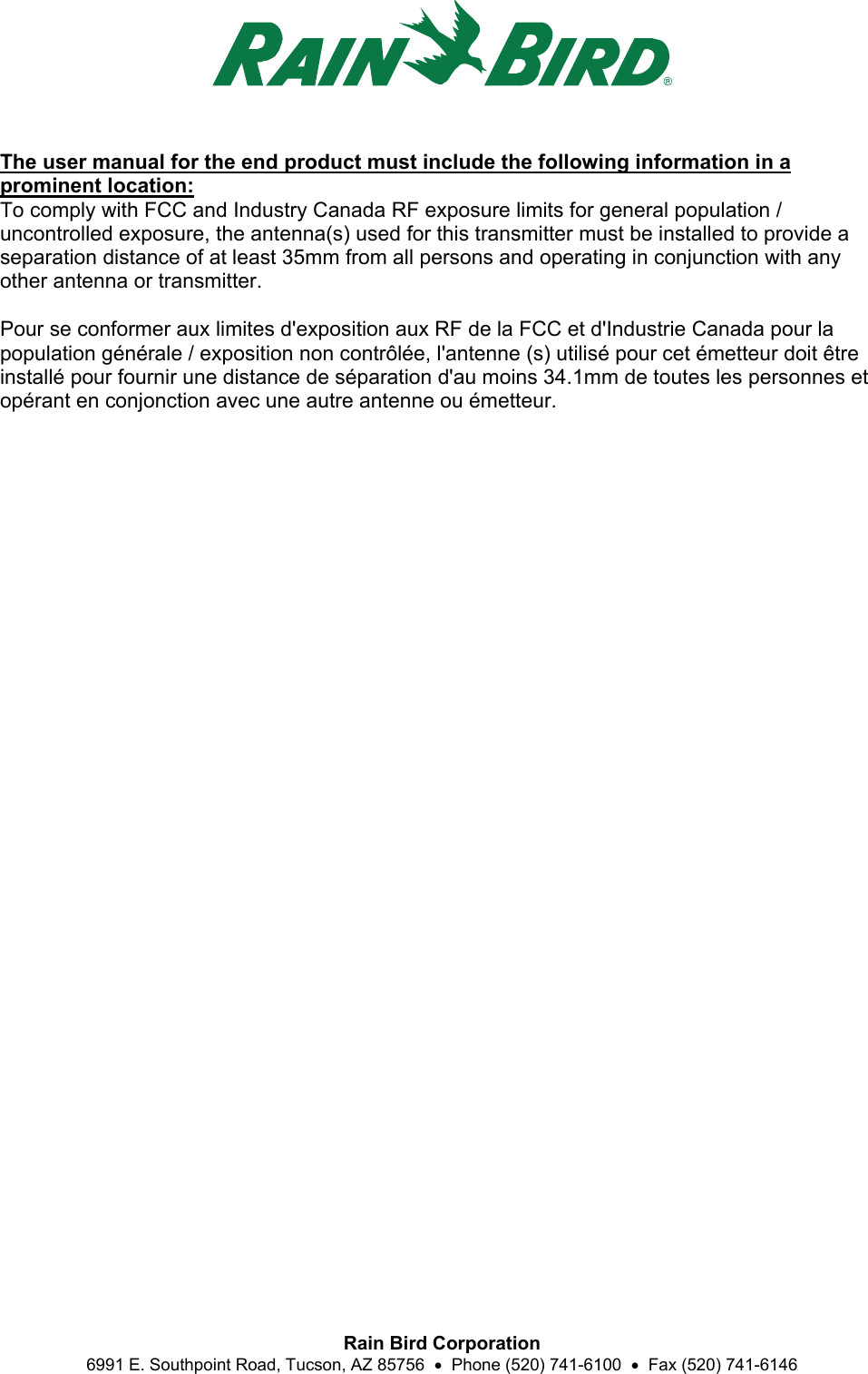  Rain Bird Corporation 6991 E. Southpoint Road, Tucson, AZ 85756    Phone (520) 741-6100    Fax (520) 741-6146 The user manual for the end product must include the following information in a prominent location:   To comply with FCC and Industry Canada RF exposure limits for general population / uncontrolled exposure, the antenna(s) used for this transmitter must be installed to provide a separation distance of at least 35mm from all persons and operating in conjunction with any other antenna or transmitter.    Pour se conformer aux limites d&apos;exposition aux RF de la FCC et d&apos;Industrie Canada pour la population générale / exposition non contrôlée, l&apos;antenne (s) utilisé pour cet émetteur doit être installé pour fournir une distance de séparation d&apos;au moins 34.1mm de toutes les personnes et opérant en conjonction avec une autre antenne ou émetteur.  