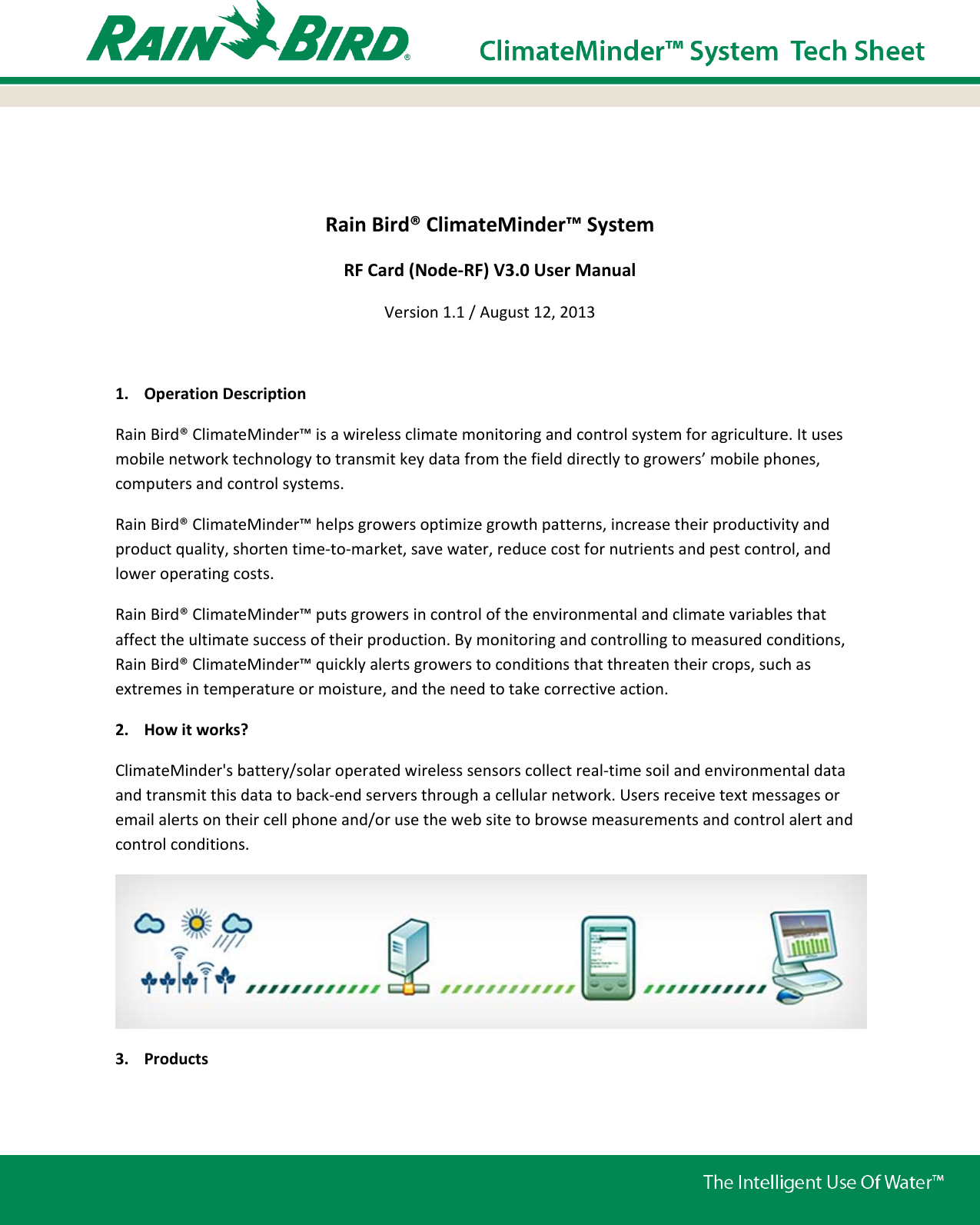   Rain Bird® ClimateMinder™ System RF Card (Node-RF) V3.0 User Manual Version 1.1 / August 12, 2013  1. Operation Description Rain Bird® ClimateMinder™ is a wireless climate monitoring and control system for agriculture. It uses mobile network technology to transmit key data from the field directly to growers’ mobile phones, computers and control systems. Rain Bird® ClimateMinder™ helps growers optimize growth patterns, increase their productivity and product quality, shorten time-to-market, save water, reduce cost for nutrients and pest control, and lower operating costs. Rain Bird® ClimateMinder™ puts growers in control of the environmental and climate variables that affect the ultimate success of their production. By monitoring and controlling to measured conditions, Rain Bird® ClimateMinder™ quickly alerts growers to conditions that threaten their crops, such as extremes in temperature or moisture, and the need to take corrective action. 2. How it works? ClimateMinder&apos;s battery/solar operated wireless sensors collect real-time soil and environmental data and transmit this data to back-end servers through a cellular network. Users receive text messages or email alerts on their cell phone and/or use the web site to browse measurements and control alert and control conditions.  3. Products 