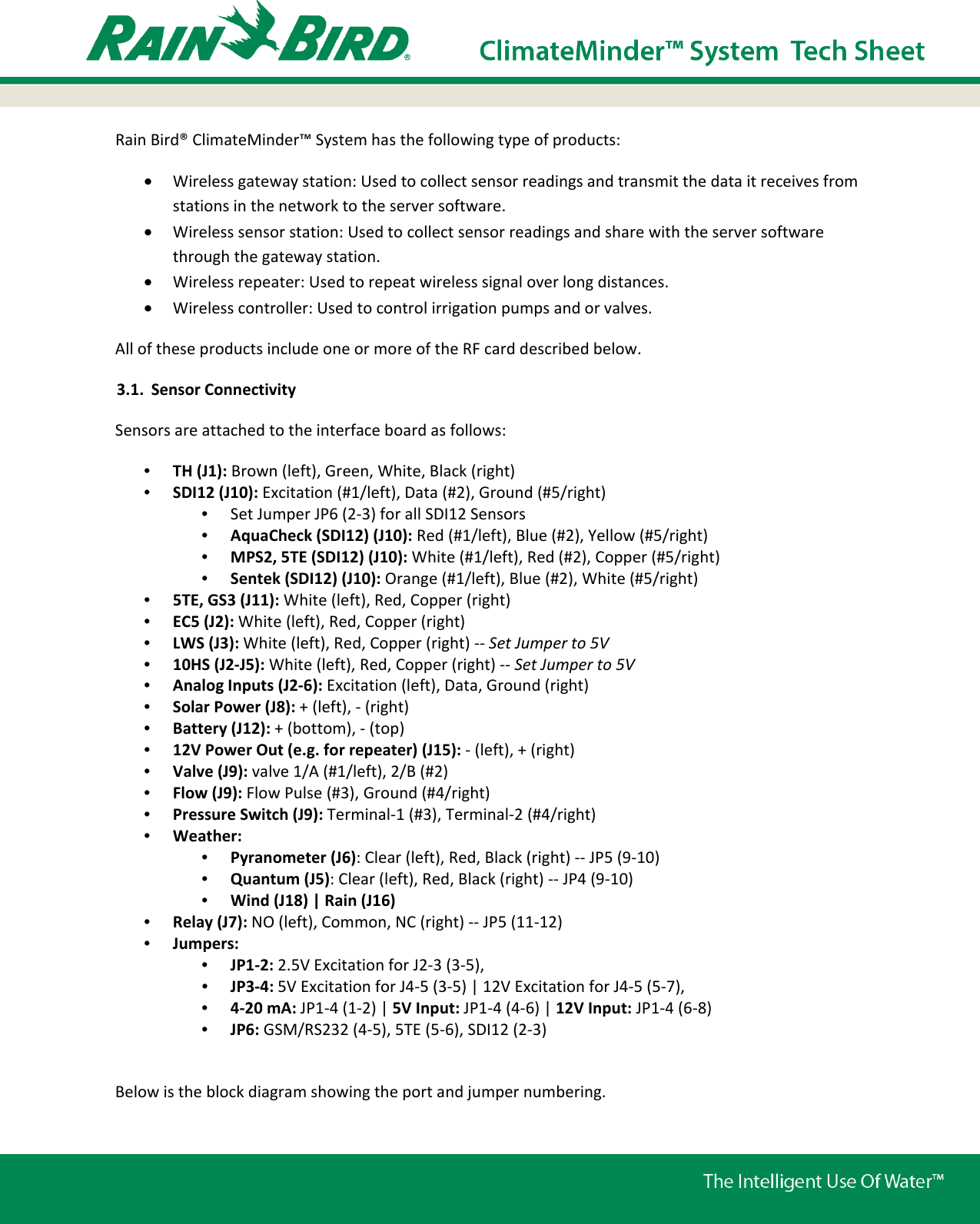Rain Bird® ClimateMinder™ System has the following type of products:  • Wireless gateway station: Used to collect sensor readings and transmit the data it receives from stations in the network to the server software.  • Wireless sensor station: Used to collect sensor readings and share with the server software through the gateway station. • Wireless repeater: Used to repeat wireless signal over long distances.  • Wireless controller: Used to control irrigation pumps and or valves. All of these products include one or more of the RF card described below. 3.1. Sensor Connectivity Sensors are attached to the interface board as follows: •  TH (J1): Brown (left), Green, White, Black (right) •  SDI12 (J10): Excitation (#1/left), Data (#2), Ground (#5/right)  •  Set Jumper JP6 (2-3) for all SDI12 Sensors •  AquaCheck (SDI12) (J10): Red (#1/left), Blue (#2), Yellow (#5/right) •  MPS2, 5TE (SDI12) (J10): White (#1/left), Red (#2), Copper (#5/right) •  Sentek (SDI12) (J10): Orange (#1/left), Blue (#2), White (#5/right) •  5TE, GS3 (J11): White (left), Red, Copper (right) •  EC5 (J2): White (left), Red, Copper (right)  •  LWS (J3): White (left), Red, Copper (right) -- Set Jumper to 5V •  10HS (J2-J5): White (left), Red, Copper (right) -- Set Jumper to 5V •  Analog Inputs (J2-6): Excitation (left), Data, Ground (right) •  Solar Power (J8): + (left), - (right)  •  Battery (J12): + (bottom), - (top) •  12V Power Out (e.g. for repeater) (J15): - (left), + (right) •  Valve (J9): valve 1/A (#1/left), 2/B (#2) •  Flow (J9): Flow Pulse (#3), Ground (#4/right) •  Pressure Switch (J9): Terminal-1 (#3), Terminal-2 (#4/right) •  Weather:  •  Pyranometer (J6): Clear (left), Red, Black (right) -- JP5 (9-10) •  Quantum (J5): Clear (left), Red, Black (right) -- JP4 (9-10) •  Wind (J18) | Rain (J16) •  Relay (J7): NO (left), Common, NC (right) -- JP5 (11-12) •  Jumpers:  •  JP1-2: 2.5V Excitation for J2-3 (3-5),  •  JP3-4: 5V Excitation for J4-5 (3-5) | 12V Excitation for J4-5 (5-7),  •  4-20 mA: JP1-4 (1-2) | 5V Input: JP1-4 (4-6) | 12V Input: JP1-4 (6-8)  •  JP6: GSM/RS232 (4-5), 5TE (5-6), SDI12 (2-3)  Below is the block diagram showing the port and jumper numbering. 