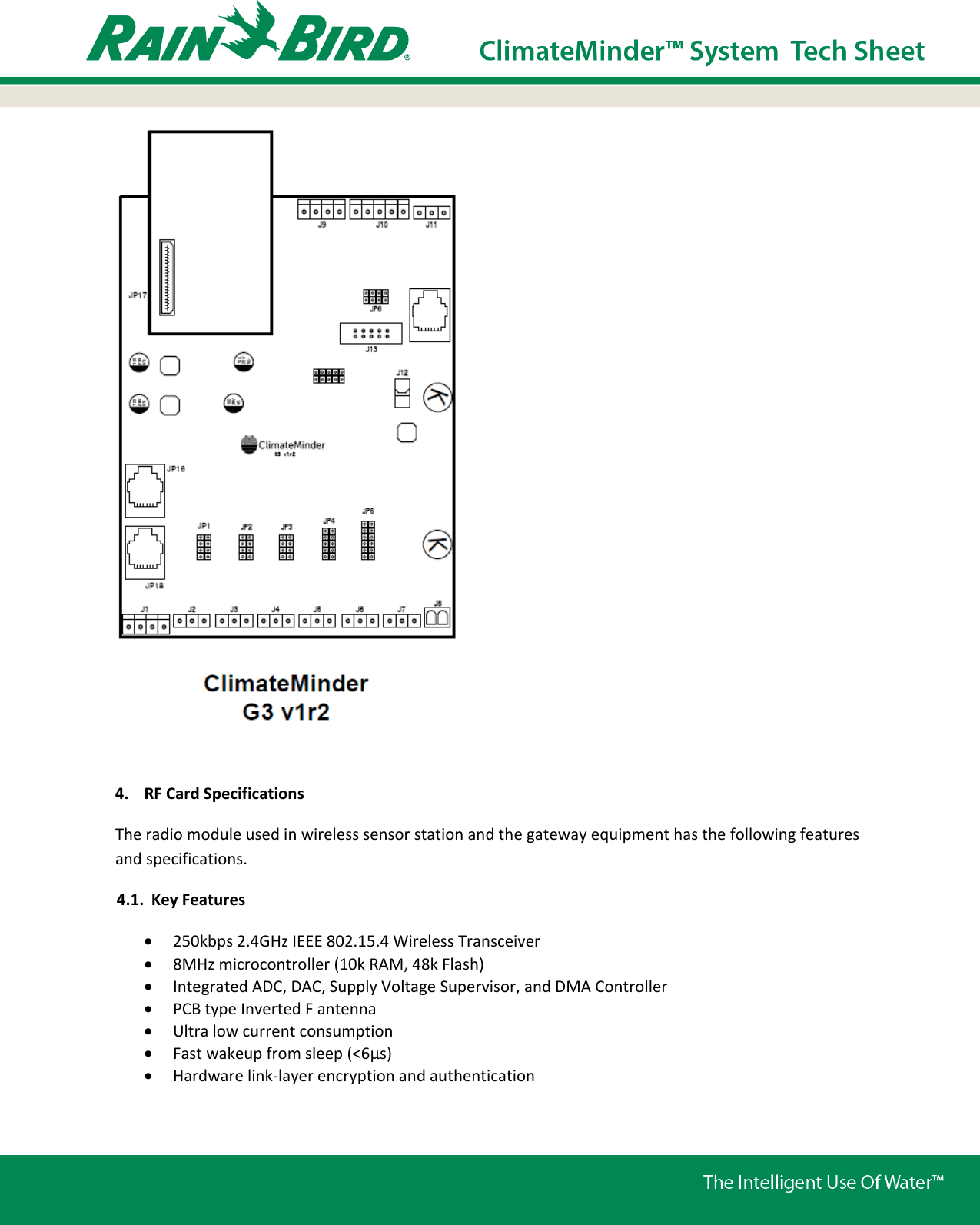   4. RF Card Specifications The radio module used in wireless sensor station and the gateway equipment has the following features and specifications. 4.1. Key Features • 250kbps 2.4GHz IEEE 802.15.4 Wireless Transceiver • 8MHz microcontroller (10k RAM, 48k Flash) • Integrated ADC, DAC, Supply Voltage Supervisor, and DMA Controller • PCB type Inverted F antenna • Ultra low current consumption • Fast wakeup from sleep (&lt;6μs) • Hardware link-layer encryption and authentication  