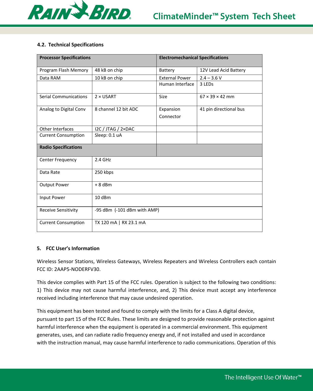 4.2. Technical Specifications Processor Specifications  Electromechanical Specifications Program Flash Memory  48 kB on chip  Battery 12V Lead Acid Battery Data RAM  10 kB on chip  External Power 2.4 –3.6 V     Human Interface 3 LEDsSerial Communications  2 × USART  Size 67 × 39 × 42 mm Analog to Digital Conv  8 channel 12 bit ADC Expansion Connector 41 pin directional bus Other Interfaces  I2C / JTAG / 2×DACCurrent Consumption  Sleep: 0.1 uA  Radio Specifications Center Frequency  2.4 GHz Data Rate  250 kbps Output Power  + 8 dBm  Input Power  10 dBm Receive Sensitivity  -95 dBm  (-101 dBm with AMP)Current Consumption  TX 120 mA | RX 23.1 mA 5. FCC User’s Information Wireless Sensor Stations, Wireless Gateways, Wireless Repeaters and Wireless Controllers each contain FCC ID: 2AAP5-NODERFV30.  This device complies with Part 15 of the FCC rules. Operation is subject to the following two conditions: 1) This device may not cause harmful interference, and, 2) This device must accept any interference received including interference that may cause undesired operation. This equipment has been tested and found to comply with the limits for a Class A digital device, pursuant to part 15 of the FCC Rules. These limits are designed to provide reasonable protection against harmful interference when the equipment is operated in a commercial environment. This equipment generates, uses, and can radiate radio frequency energy and, if not installed and used in accordance with the instruction manual, may cause harmful interference to radio communications. Operation of this 