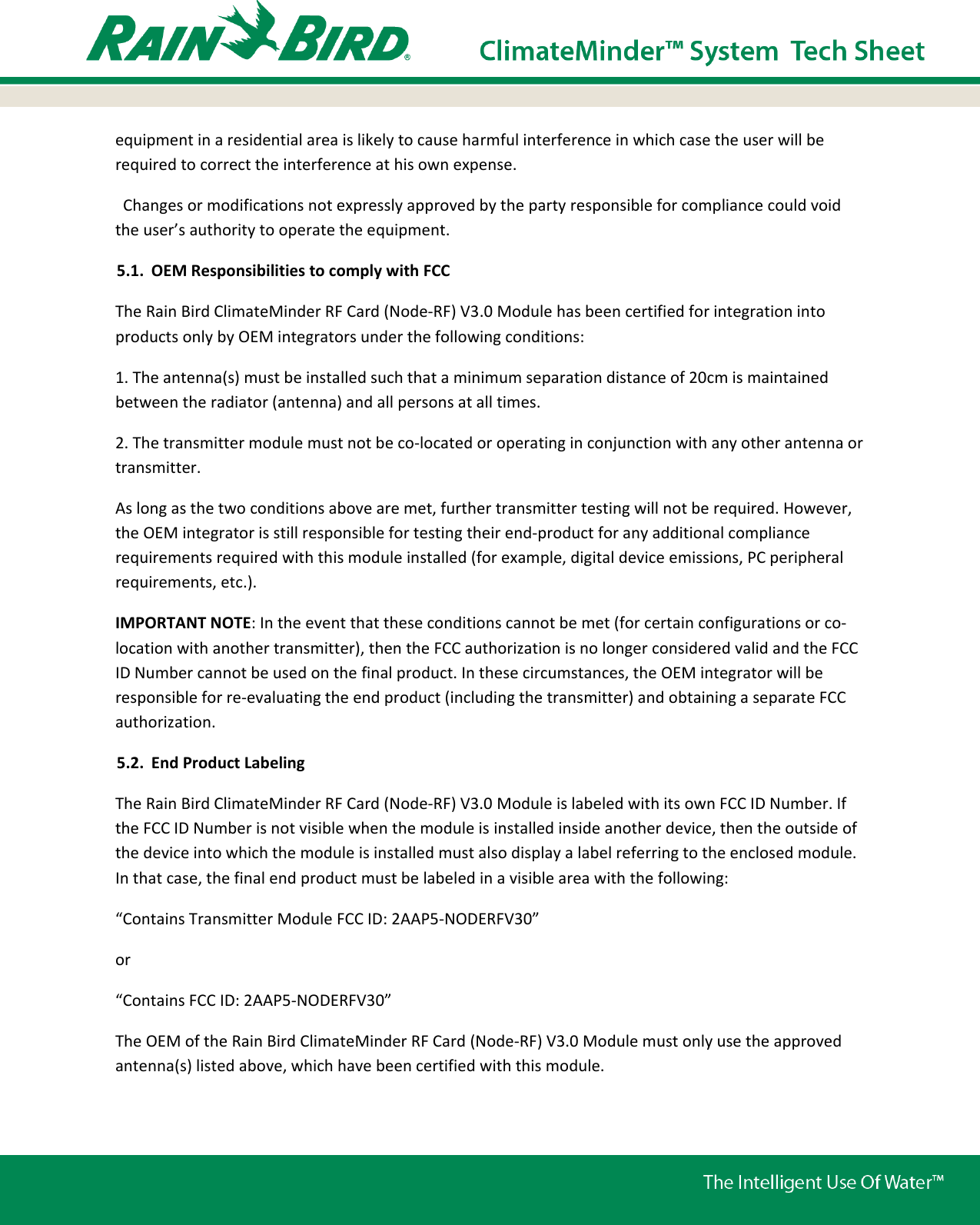 equipment in a residential area is likely to cause harmful interference in which case the user will be required to correct the interference at his own expense.   Changes or modifications not expressly approved by the party responsible for compliance could void the user’s authority to operate the equipment.    5.1. OEM Responsibilities to comply with FCC The Rain Bird ClimateMinder RF Card (Node-RF) V3.0 Module has been certified for integration into products only by OEM integrators under the following conditions: 1. The antenna(s) must be installed such that a minimum separation distance of 20cm is maintained between the radiator (antenna) and all persons at all times. 2. The transmitter module must not be co-located or operating in conjunction with any other antenna or transmitter. As long as the two conditions above are met, further transmitter testing will not be required. However, the OEM integrator is still responsible for testing their end-product for any additional compliance requirements required with this module installed (for example, digital device emissions, PC peripheral requirements, etc.). IMPORTANT NOTE: In the event that these conditions cannot be met (for certain configurations or co-location with another transmitter), then the FCC authorization is no longer considered valid and the FCC ID Number cannot be used on the final product. In these circumstances, the OEM integrator will be responsible for re-evaluating the end product (including the transmitter) and obtaining a separate FCC authorization. 5.2. End Product Labeling The Rain Bird ClimateMinder RF Card (Node-RF) V3.0 Module is labeled with its own FCC ID Number. If the FCC ID Number is not visible when the module is installed inside another device, then the outside of the device into which the module is installed must also display a label referring to the enclosed module. In that case, the final end product must be labeled in a visible area with the following: “Contains Transmitter Module FCC ID: 2AAP5-NODERFV30” or “Contains FCC ID: 2AAP5-NODERFV30” The OEM of the Rain Bird ClimateMinder RF Card (Node-RF) V3.0 Module must only use the approved antenna(s) listed above, which have been certified with this module. 