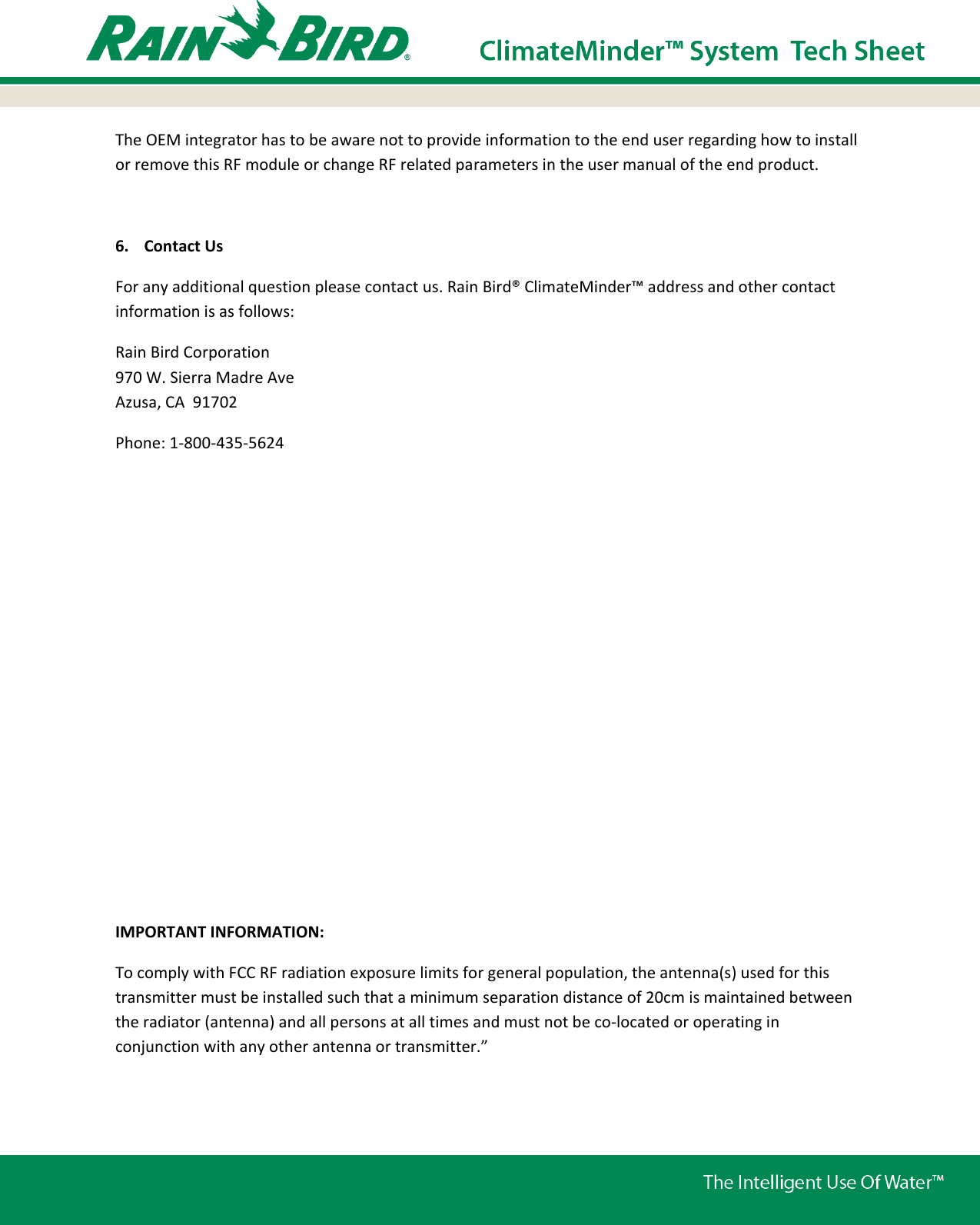 The OEM integrator has to be aware not to provide information to the end user regarding how to install or remove this RF module or change RF related parameters in the user manual of the end product.  6. Contact Us For any additional question please contact us. Rain Bird® ClimateMinder™ address and other contact information is as follows: Rain Bird Corporation 970 W. Sierra Madre Ave Azusa, CA  91702 Phone: 1-800-435-5624            IMPORTANT INFORMATION: To comply with FCC RF radiation exposure limits for general population, the antenna(s) used for this transmitter must be installed such that a minimum separation distance of 20cm is maintained between the radiator (antenna) and all persons at all times and must not be co-located or operating in conjunction with any other antenna or transmitter.” 