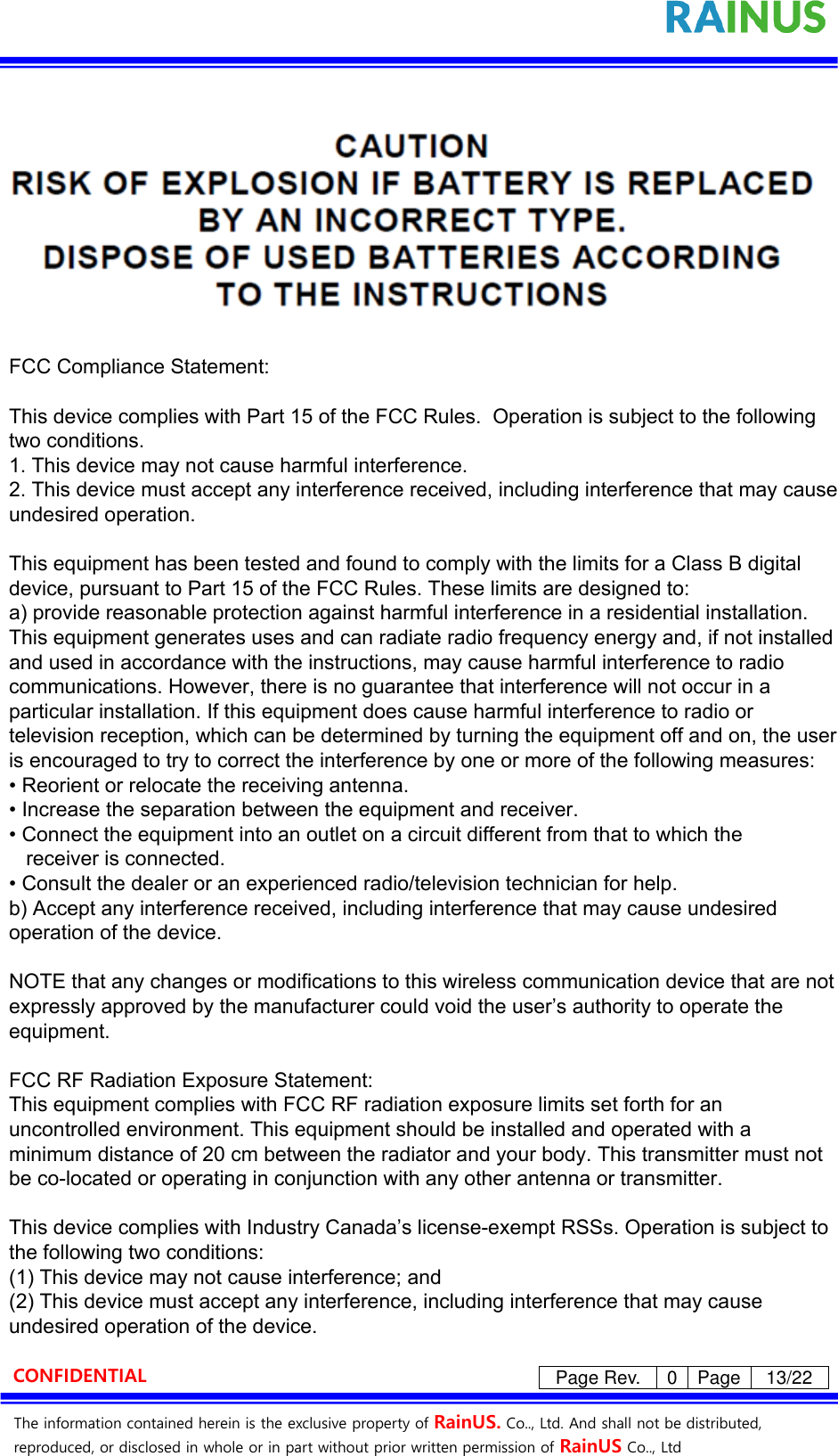 The information contained herein is the exclusive property of RainUS. Co.., Ltd. And shall not be distributed, reproduced, or disclosed in whole or in part without prior written permission of RainUS Co.., Ltd CONFIDENTIAL Page Rev. 0 Page 13/22 FCC Compliance Statement:This device complies with Part 15 of the FCC Rules.  Operation is subject to the following two conditions.1. This device may not cause harmful interference.2. This device must accept any interference received, including interference that may cause undesired operation.This equipment has been tested and found to comply with the limits for a Class B digital device, pursuant to Part 15 of the FCC Rules. These limits are designed to:a) provide reasonable protection against harmful interference in a residential installation. This equipment generates uses and can radiate radio frequency energy and, if not installed and used in accordance with the instructions, may cause harmful interference to radio communications. However, there is no guarantee that interference will not occur in a particular installation. If this equipment does cause harmful interference to radio or television reception, which can be determined by turning the equipment off and on, the user is encouraged to try to correct the interference by one or more of the following measures:• Reorient or relocate the receiving antenna.• Increase the separation between the equipment and receiver.• Connect the equipment into an outlet on a circuit different from that to which the   receiver is connected.• Consult the dealer or an experienced radio/television technician for help.b) Accept any interference received, including interference that may cause undesired operation of the device.NOTE that any changes or modifications to this wireless communication device that are not expressly approved by the manufacturer could void the user’s authority to operate the equipment.FCC RF Radiation Exposure Statement:This equipment complies with FCC RF radiation exposure limits set forth for an uncontrolled environment. This equipment should be installed and operated with a minimum distance of 20 cm between the radiator and your body. This transmitter must not be co-located or operating in conjunction with any other antenna or transmitter.This device complies with Industry Canada’s license-exempt RSSs. Operation is subject to the following two conditions:(1) This device may not cause interference; and (2) This device must accept any interference, including interference that may cause undesired operation of the device.