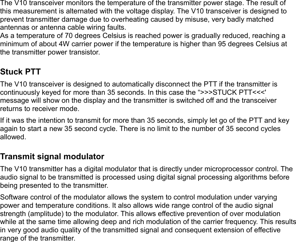 The V10 transceiver monitors the temperature of the transmitter power stage. The result of this measurement is alternated with the voltage display. The V10 transceiver is designed to prevent transmitter damage due to overheating caused by misuse, very badly matched antennas or antenna cable wiring faults.As a temperature of 70 degrees Celsius is reached power is gradually reduced, reaching a minimum of about 4W carrier power if the temperature is higher than 95 degrees Celsius at the transmitter power transistor.Stuck PTTThe V10 transceiver is designed to automatically disconnect the PTT if the transmitter is continuously keyed for more than 35 seconds. In this case the “&gt;&gt;&gt;STUCK PTT&lt;&lt;&lt;&apos; message will show on the display and the transmitter is switched off and the transceiver returns to receiver mode.If it was the intention to transmit for more than 35 seconds, simply let go of the PTT and key again to start a new 35 second cycle. There is no limit to the number of 35 second cycles allowed.Transmit signal modulatorThe V10 transmitter has a digital modulator that is directly under microprocessor control. The audio signal to be transmitted is processed using digital signal processing algorithms before being presented to the transmitter. Software control of the modulator allows the system to control modulation under varying power and temperature conditions. It also allows wide range control of the audio signal strength (amplitude) to the modulator. This allows effective prevention of over modulation while at the same time allowing deep and rich modulation of the carrier frequency. This results in very good audio quality of the transmitted signal and consequent extension of effective range of the transmitter.