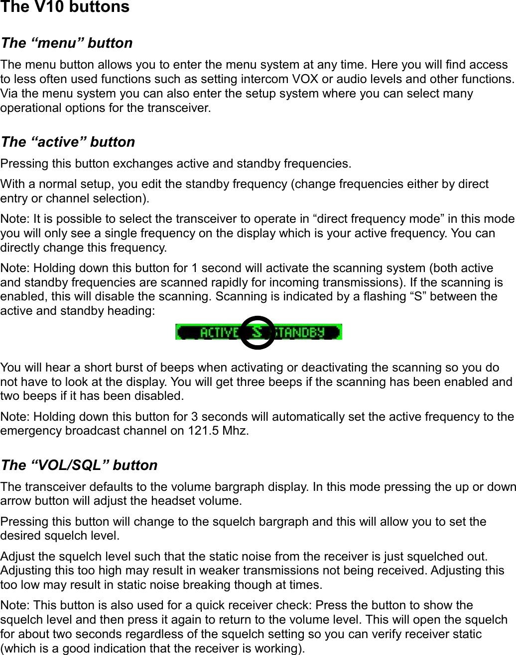 The V10 buttonsThe “menu” buttonThe menu button allows you to enter the menu system at any time. Here you will find access to less often used functions such as setting intercom VOX or audio levels and other functions. Via the menu system you can also enter the setup system where you can select many operational options for the transceiver.The “active” buttonPressing this button exchanges active and standby frequencies.With a normal setup, you edit the standby frequency (change frequencies either by direct entry or channel selection).Note: It is possible to select the transceiver to operate in “direct frequency mode” in this mode you will only see a single frequency on the display which is your active frequency. You can directly change this frequency.Note: Holding down this button for 1 second will activate the scanning system (both active and standby frequencies are scanned rapidly for incoming transmissions). If the scanning is enabled, this will disable the scanning. Scanning is indicated by a flashing “S” between the active and standby heading:You will hear a short burst of beeps when activating or deactivating the scanning so you do not have to look at the display. You will get three beeps if the scanning has been enabled and two beeps if it has been disabled.Note: Holding down this button for 3 seconds will automatically set the active frequency to the emergency broadcast channel on 121.5 Mhz. The “VOL/SQL” buttonThe transceiver defaults to the volume bargraph display. In this mode pressing the up or down arrow button will adjust the headset volume.Pressing this button will change to the squelch bargraph and this will allow you to set the desired squelch level.Adjust the squelch level such that the static noise from the receiver is just squelched out. Adjusting this too high may result in weaker transmissions not being received. Adjusting this too low may result in static noise breaking though at times.Note: This button is also used for a quick receiver check: Press the button to show the squelch level and then press it again to return to the volume level. This will open the squelch for about two seconds regardless of the squelch setting so you can verify receiver static (which is a good indication that the receiver is working).