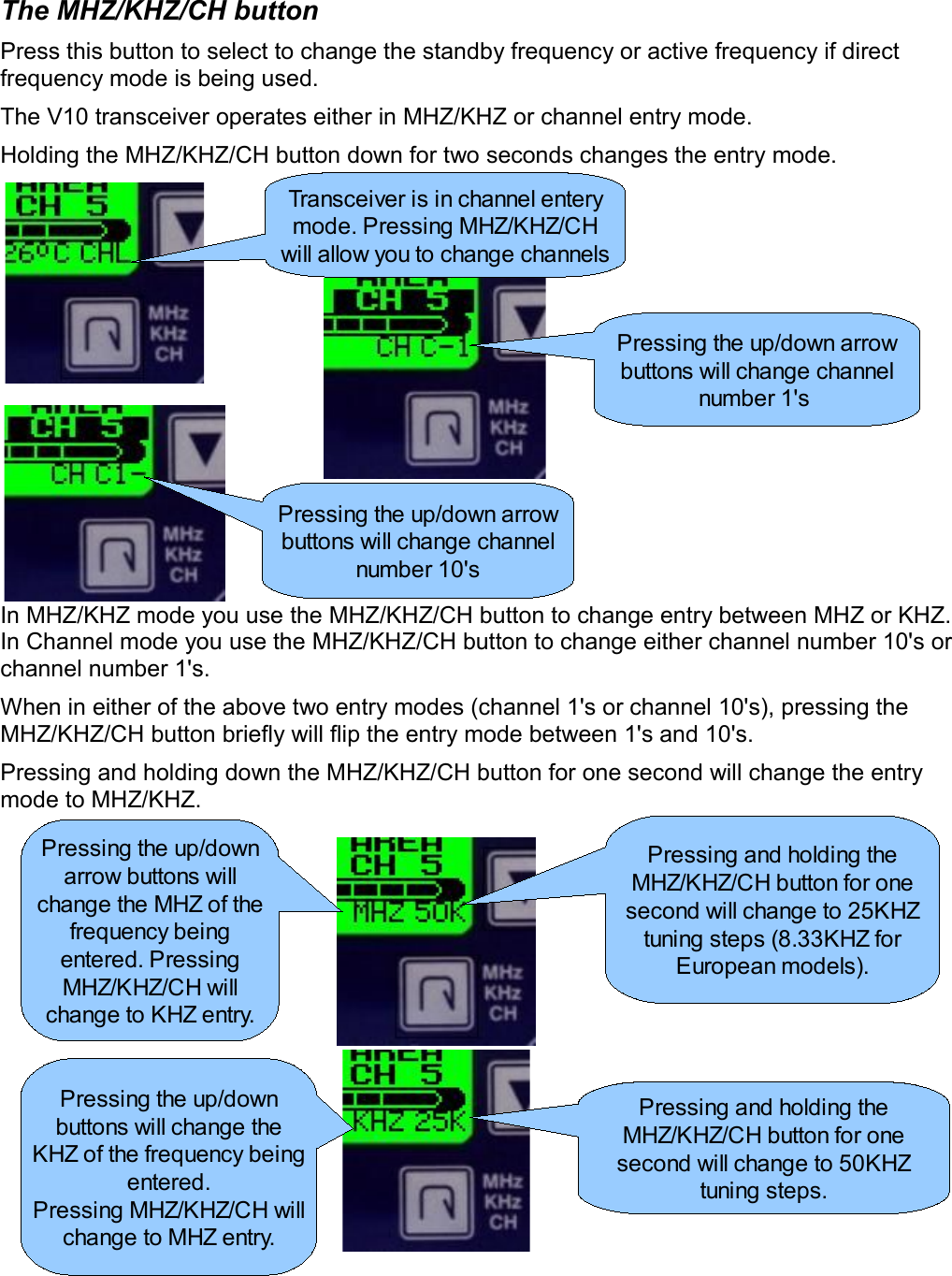 The MHZ/KHZ/CH buttonPress this button to select to change the standby frequency or active frequency if direct frequency mode is being used.The V10 transceiver operates either in MHZ/KHZ or channel entry mode.Holding the MHZ/KHZ/CH button down for two seconds changes the entry mode.In MHZ/KHZ mode you use the MHZ/KHZ/CH button to change entry between MHZ or KHZ. In Channel mode you use the MHZ/KHZ/CH button to change either channel number 10&apos;s or channel number 1&apos;s.When in either of the above two entry modes (channel 1&apos;s or channel 10&apos;s), pressing the MHZ/KHZ/CH button briefly will flip the entry mode between 1&apos;s and 10&apos;s.Pressing and holding down the MHZ/KHZ/CH button for one second will change the entry mode to MHZ/KHZ.Transceiver is in channel entery mode. Pressing MHZ/KHZ/CH will allow you to change channelsPressing the up/down arrow buttons will change channel number 1&apos;s Pressing the up/down arrow buttons will change channel number 10&apos;sPressing and holding the MHZ/KHZ/CH button for one second will change to 25KHZ tuning steps (8.33KHZ for European models).Pressing and holding the MHZ/KHZ/CH button for one second will change to 50KHZ tuning steps.Pressing the up/down arrow buttons will change the MHZ of the frequency being entered. Pressing MHZ/KHZ/CH will change to KHZ entry.Pressing the up/down buttons will change the KHZ of the frequency being entered.Pressing MHZ/KHZ/CH will change to MHZ entry.