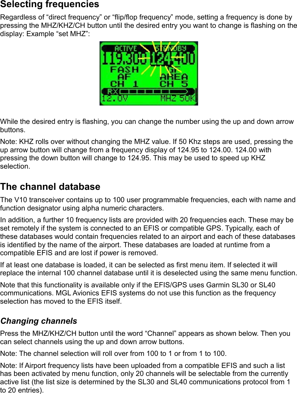 Selecting frequenciesRegardless of “direct frequency” or “flip/flop frequency” mode, setting a frequency is done by pressing the MHZ/KHZ/CH button until the desired entry you want to change is flashing on the display: Example “set MHZ”:While the desired entry is flashing, you can change the number using the up and down arrow buttons.Note: KHZ rolls over without changing the MHZ value. If 50 Khz steps are used, pressing the up arrow button will change from a frequency display of 124.95 to 124.00. 124.00 with pressing the down button will change to 124.95. This may be used to speed up KHZ selection.The channel databaseThe V10 transceiver contains up to 100 user programmable frequencies, each with name and function designator using alpha numeric characters.In addition, a further 10 frequency lists are provided with 20 frequencies each. These may be set remotely if the system is connected to an EFIS or compatible GPS. Typically, each of these databases would contain frequencies related to an airport and each of these databases is identified by the name of the airport. These databases are loaded at runtime from a compatible EFIS and are lost if power is removed. If at least one database is loaded, it can be selected as first menu item. If selected it will replace the internal 100 channel database until it is deselected using the same menu function.Note that this functionality is available only if the EFIS/GPS uses Garmin SL30 or SL40 communications. MGL Avionics EFIS systems do not use this function as the frequency selection has moved to the EFIS itself.Changing channelsPress the MHZ/KHZ/CH button until the word “Channel” appears as shown below. Then you can select channels using the up and down arrow buttons.Note: The channel selection will roll over from 100 to 1 or from 1 to 100.Note: If Airport frequency lists have been uploaded from a compatible EFIS and such a list has been activated by menu function, only 20 channels will be selectable from the currently active list (the list size is determined by the SL30 and SL40 communications protocol from 1 to 20 entries).