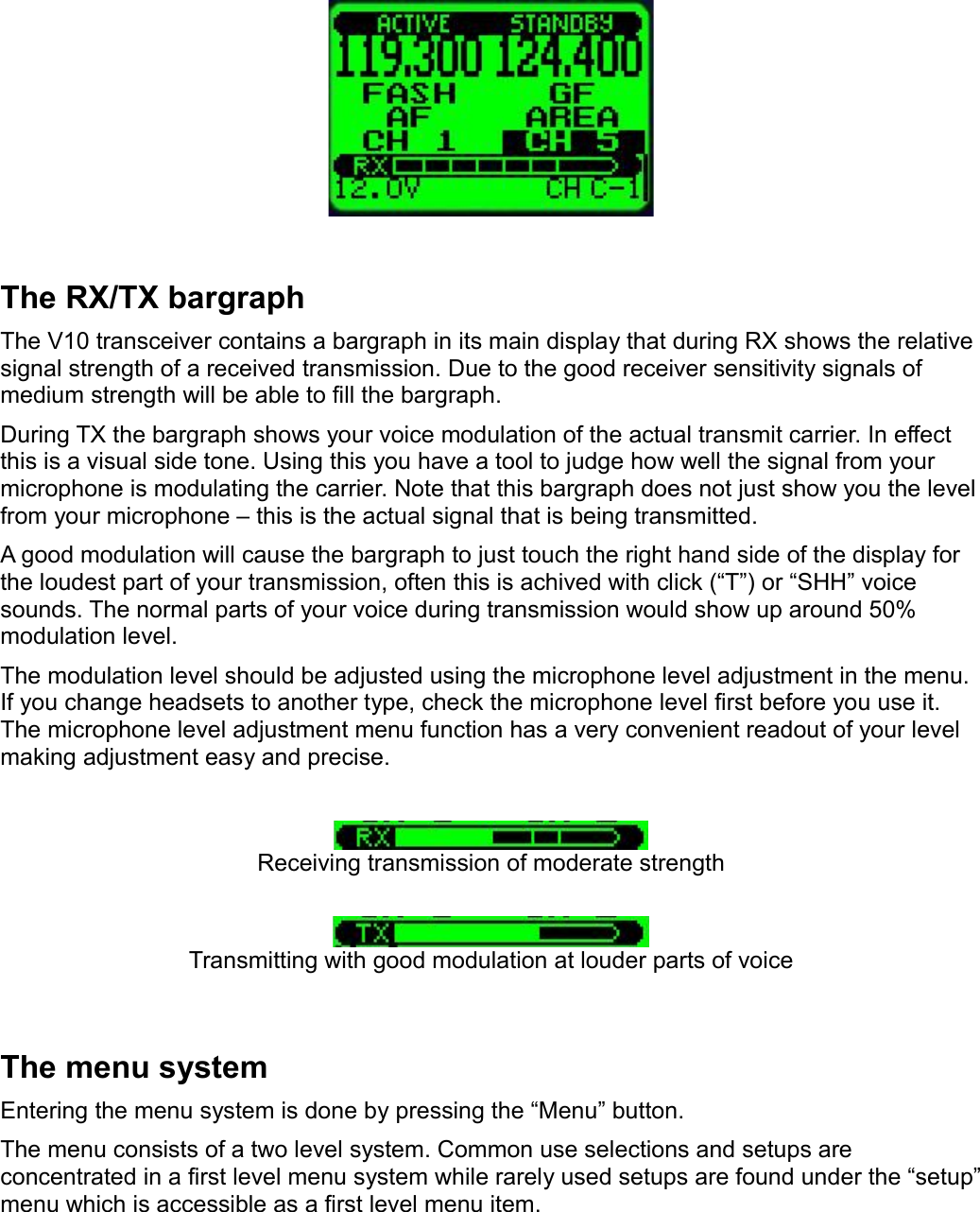 The RX/TX bargraphThe V10 transceiver contains a bargraph in its main display that during RX shows the relative signal strength of a received transmission. Due to the good receiver sensitivity signals of medium strength will be able to fill the bargraph.During TX the bargraph shows your voice modulation of the actual transmit carrier. In effect this is a visual side tone. Using this you have a tool to judge how well the signal from your microphone is modulating the carrier. Note that this bargraph does not just show you the level from your microphone – this is the actual signal that is being transmitted.A good modulation will cause the bargraph to just touch the right hand side of the display for the loudest part of your transmission, often this is achived with click (“T”) or “SHH” voice sounds. The normal parts of your voice during transmission would show up around 50% modulation level.The modulation level should be adjusted using the microphone level adjustment in the menu. If you change headsets to another type, check the microphone level first before you use it. The microphone level adjustment menu function has a very convenient readout of your level making adjustment easy and precise.Receiving transmission of moderate strengthTransmitting with good modulation at louder parts of voiceThe menu systemEntering the menu system is done by pressing the “Menu” button.The menu consists of a two level system. Common use selections and setups are concentrated in a first level menu system while rarely used setups are found under the “setup” menu which is accessible as a first level menu item.