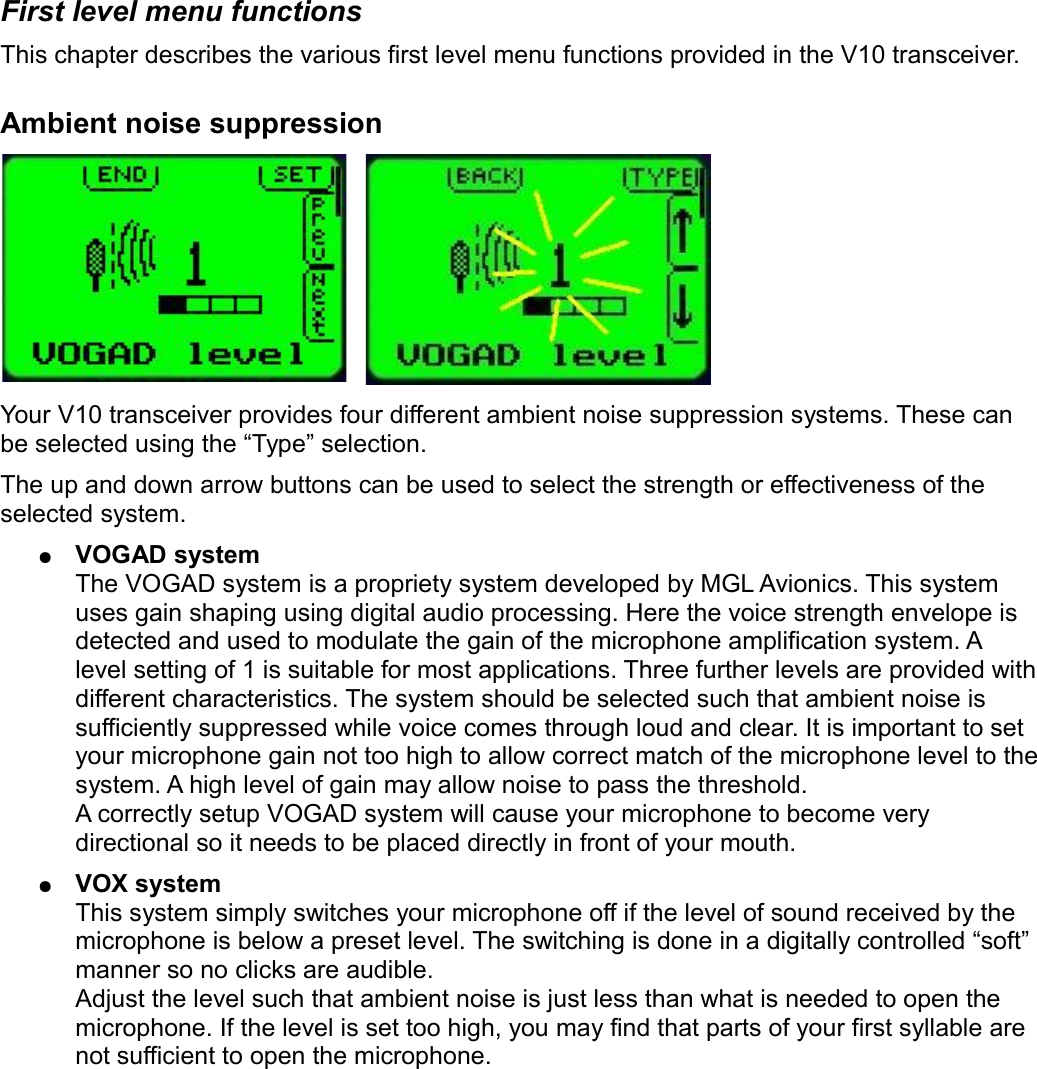 First level menu functionsThis chapter describes the various first level menu functions provided in the V10 transceiver.Ambient noise suppressionYour V10 transceiver provides four different ambient noise suppression systems. These can be selected using the “Type” selection.The up and down arrow buttons can be used to select the strength or effectiveness of the selected system.●VOGAD systemThe VOGAD system is a propriety system developed by MGL Avionics. This system uses gain shaping using digital audio processing. Here the voice strength envelope is detected and used to modulate the gain of the microphone amplification system. A level setting of 1 is suitable for most applications. Three further levels are provided with different characteristics. The system should be selected such that ambient noise is sufficiently suppressed while voice comes through loud and clear. It is important to set your microphone gain not too high to allow correct match of the microphone level to the system. A high level of gain may allow noise to pass the threshold.A correctly setup VOGAD system will cause your microphone to become very directional so it needs to be placed directly in front of your mouth.●VOX systemThis system simply switches your microphone off if the level of sound received by the microphone is below a preset level. The switching is done in a digitally controlled “soft” manner so no clicks are audible.Adjust the level such that ambient noise is just less than what is needed to open the microphone. If the level is set too high, you may find that parts of your first syllable are not sufficient to open the microphone.