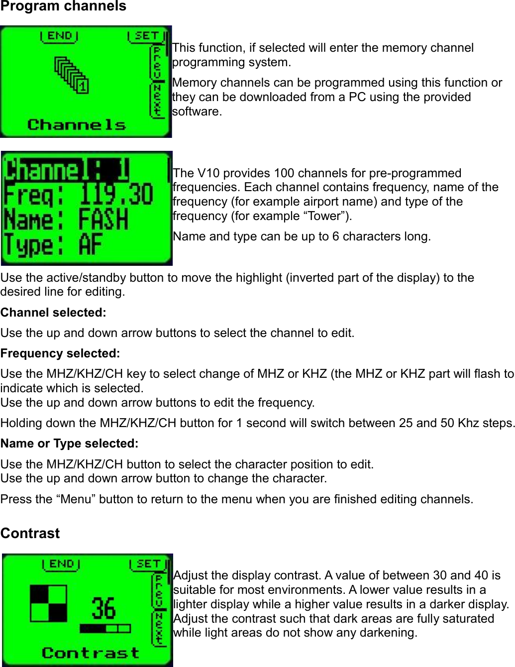 Program channelsThis function, if selected will enter the memory channel programming system.Memory channels can be programmed using this function or they can be downloaded from a PC using the provided software.The V10 provides 100 channels for pre-programmed frequencies. Each channel contains frequency, name of the frequency (for example airport name) and type of the frequency (for example “Tower”).Name and type can be up to 6 characters long.Use the active/standby button to move the highlight (inverted part of the display) to the desired line for editing.Channel selected:Use the up and down arrow buttons to select the channel to edit.Frequency selected:Use the MHZ/KHZ/CH key to select change of MHZ or KHZ (the MHZ or KHZ part will flash to indicate which is selected.Use the up and down arrow buttons to edit the frequency.Holding down the MHZ/KHZ/CH button for 1 second will switch between 25 and 50 Khz steps.Name or Type selected:Use the MHZ/KHZ/CH button to select the character position to edit.Use the up and down arrow button to change the character.Press the “Menu” button to return to the menu when you are finished editing channels.ContrastAdjust the display contrast. A value of between 30 and 40 is suitable for most environments. A lower value results in a lighter display while a higher value results in a darker display. Adjust the contrast such that dark areas are fully saturated while light areas do not show any darkening.