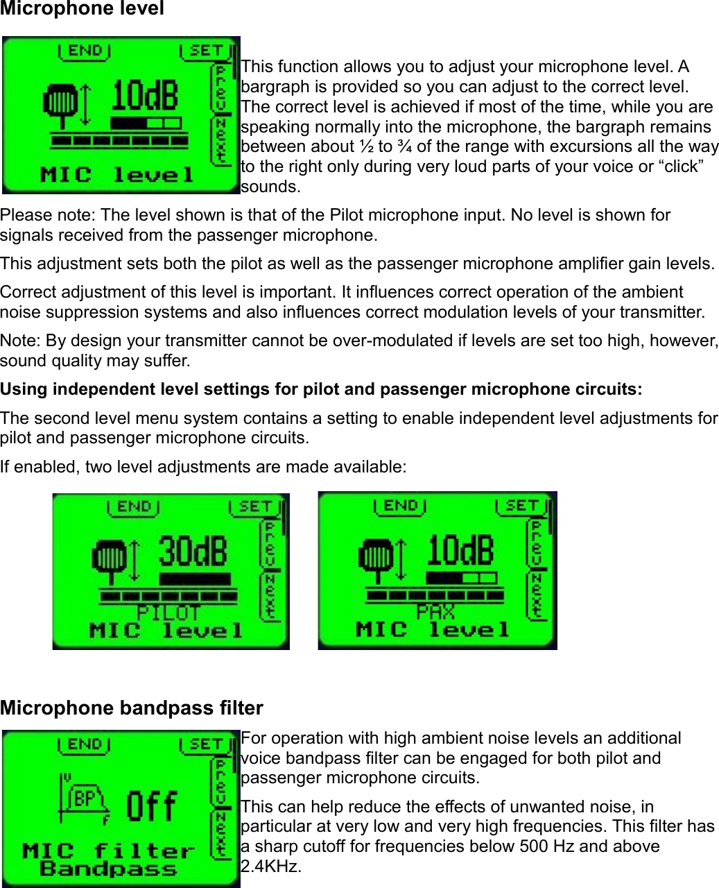 Microphone levelThis function allows you to adjust your microphone level. A bargraph is provided so you can adjust to the correct level. The correct level is achieved if most of the time, while you are speaking normally into the microphone, the bargraph remains between about ½ to ¾ of the range with excursions all the way to the right only during very loud parts of your voice or “click” sounds.Please note: The level shown is that of the Pilot microphone input. No level is shown for signals received from the passenger microphone.This adjustment sets both the pilot as well as the passenger microphone amplifier gain levels.Correct adjustment of this level is important. It influences correct operation of the ambient noise suppression systems and also influences correct modulation levels of your transmitter.Note: By design your transmitter cannot be over-modulated if levels are set too high, however, sound quality may suffer.Using independent level settings for pilot and passenger microphone circuits:The second level menu system contains a setting to enable independent level adjustments for pilot and passenger microphone circuits.If enabled, two level adjustments are made available:Microphone bandpass filterFor operation with high ambient noise levels an additional voice bandpass filter can be engaged for both pilot and passenger microphone circuits.This can help reduce the effects of unwanted noise, in particular at very low and very high frequencies. This filter has a sharp cutoff for frequencies below 500 Hz and above 2.4KHz.