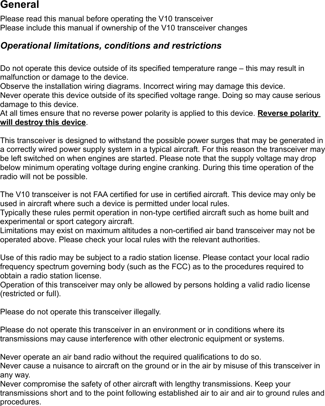 GeneralPlease read this manual before operating the V10 transceiverPlease include this manual if ownership of the V10 transceiver changesOperational limitations, conditions and restrictionsDo not operate this device outside of its specified temperature range – this may result in malfunction or damage to the device.Observe the installation wiring diagrams. Incorrect wiring may damage this device.Never operate this device outside of its specified voltage range. Doing so may cause serious damage to this device.At all times ensure that no reverse power polarity is applied to this device. Reverse polarity will destroy this device.This transceiver is designed to withstand the possible power surges that may be generated in a correctly wired power supply system in a typical aircraft. For this reason the transceiver may be left switched on when engines are started. Please note that the supply voltage may drop below minimum operating voltage during engine cranking. During this time operation of the radio will not be possible.The V10 transceiver is not FAA certified for use in certified aircraft. This device may only be used in aircraft where such a device is permitted under local rules.Typically these rules permit operation in non-type certified aircraft such as home built and experimental or sport category aircraft.Limitations may exist on maximum altitudes a non-certified air band transceiver may not be operated above. Please check your local rules with the relevant authorities.Use of this radio may be subject to a radio station license. Please contact your local radio frequency spectrum governing body (such as the FCC) as to the procedures required to obtain a radio station license.Operation of this transceiver may only be allowed by persons holding a valid radio license (restricted or full).Please do not operate this transceiver illegally.Please do not operate this transceiver in an environment or in conditions where its transmissions may cause interference with other electronic equipment or systems.Never operate an air band radio without the required qualifications to do so.Never cause a nuisance to aircraft on the ground or in the air by misuse of this transceiver in any way.Never compromise the safety of other aircraft with lengthy transmissions. Keep your transmissions short and to the point following established air to air and air to ground rules and procedures.