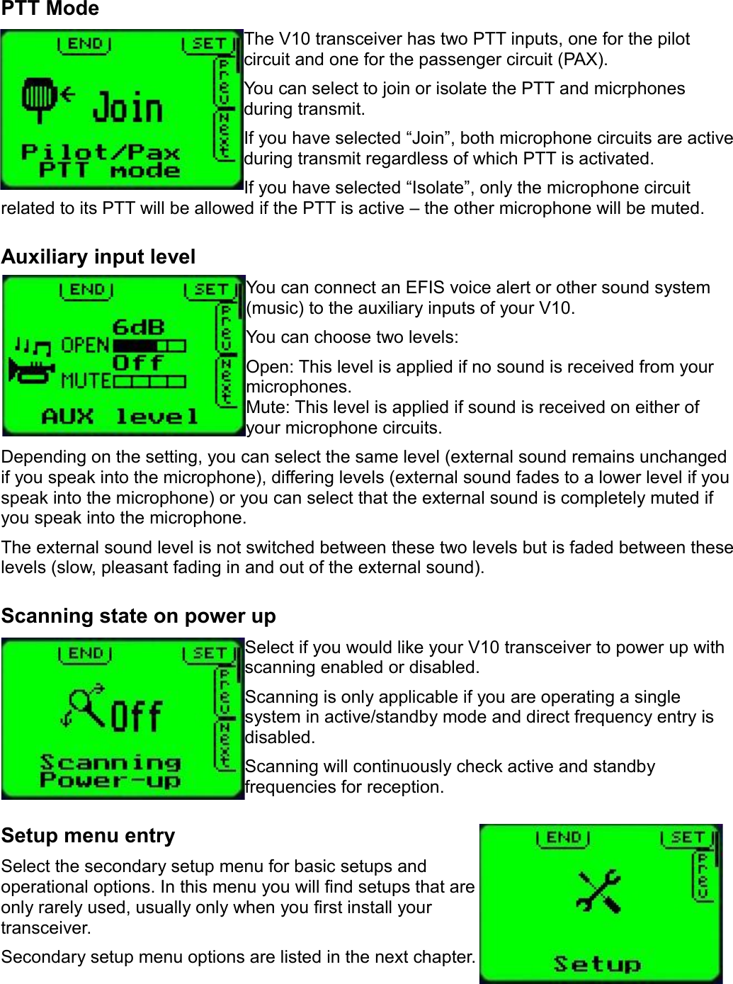 PTT ModeThe V10 transceiver has two PTT inputs, one for the pilot circuit and one for the passenger circuit (PAX).You can select to join or isolate the PTT and micrphones during transmit.If you have selected “Join”, both microphone circuits are active during transmit regardless of which PTT is activated.If you have selected “Isolate”, only the microphone circuit related to its PTT will be allowed if the PTT is active – the other microphone will be muted.Auxiliary input levelYou can connect an EFIS voice alert or other sound system (music) to the auxiliary inputs of your V10.You can choose two levels:Open: This level is applied if no sound is received from your microphones.Mute: This level is applied if sound is received on either of your microphone circuits.Depending on the setting, you can select the same level (external sound remains unchanged if you speak into the microphone), differing levels (external sound fades to a lower level if you speak into the microphone) or you can select that the external sound is completely muted if you speak into the microphone.The external sound level is not switched between these two levels but is faded between these levels (slow, pleasant fading in and out of the external sound).Scanning state on power upSelect if you would like your V10 transceiver to power up with scanning enabled or disabled.Scanning is only applicable if you are operating a single system in active/standby mode and direct frequency entry is disabled.Scanning will continuously check active and standby frequencies for reception.Setup menu entrySelect the secondary setup menu for basic setups and operational options. In this menu you will find setups that are only rarely used, usually only when you first install your transceiver.Secondary setup menu options are listed in the next chapter.