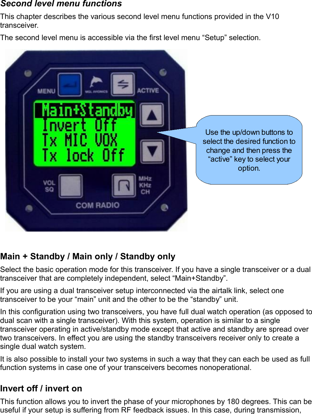 Second level menu functionsThis chapter describes the various second level menu functions provided in the V10 transceiver.The second level menu is accessible via the first level menu “Setup” selection.Main + Standby / Main only / Standby onlySelect the basic operation mode for this transceiver. If you have a single transceiver or a dual transceiver that are completely independent, select “Main+Standby”.If you are using a dual transceiver setup interconnected via the airtalk link, select one transceiver to be your “main” unit and the other to be the “standby” unit.In this configuration using two transceivers, you have full dual watch operation (as opposed to dual scan with a single transceiver). With this system, operation is similar to a single transceiver operating in active/standby mode except that active and standby are spread over two transceivers. In effect you are using the standby transceivers receiver only to create a single dual watch system.It is also possible to install your two systems in such a way that they can each be used as full function systems in case one of your transceivers becomes nonoperational.Invert off / invert onThis function allows you to invert the phase of your microphones by 180 degrees. This can be useful if your setup is suffering from RF feedback issues. In this case, during transmission, Use the up/down buttons to select the desired function to change and then press the “active” key to select your option.